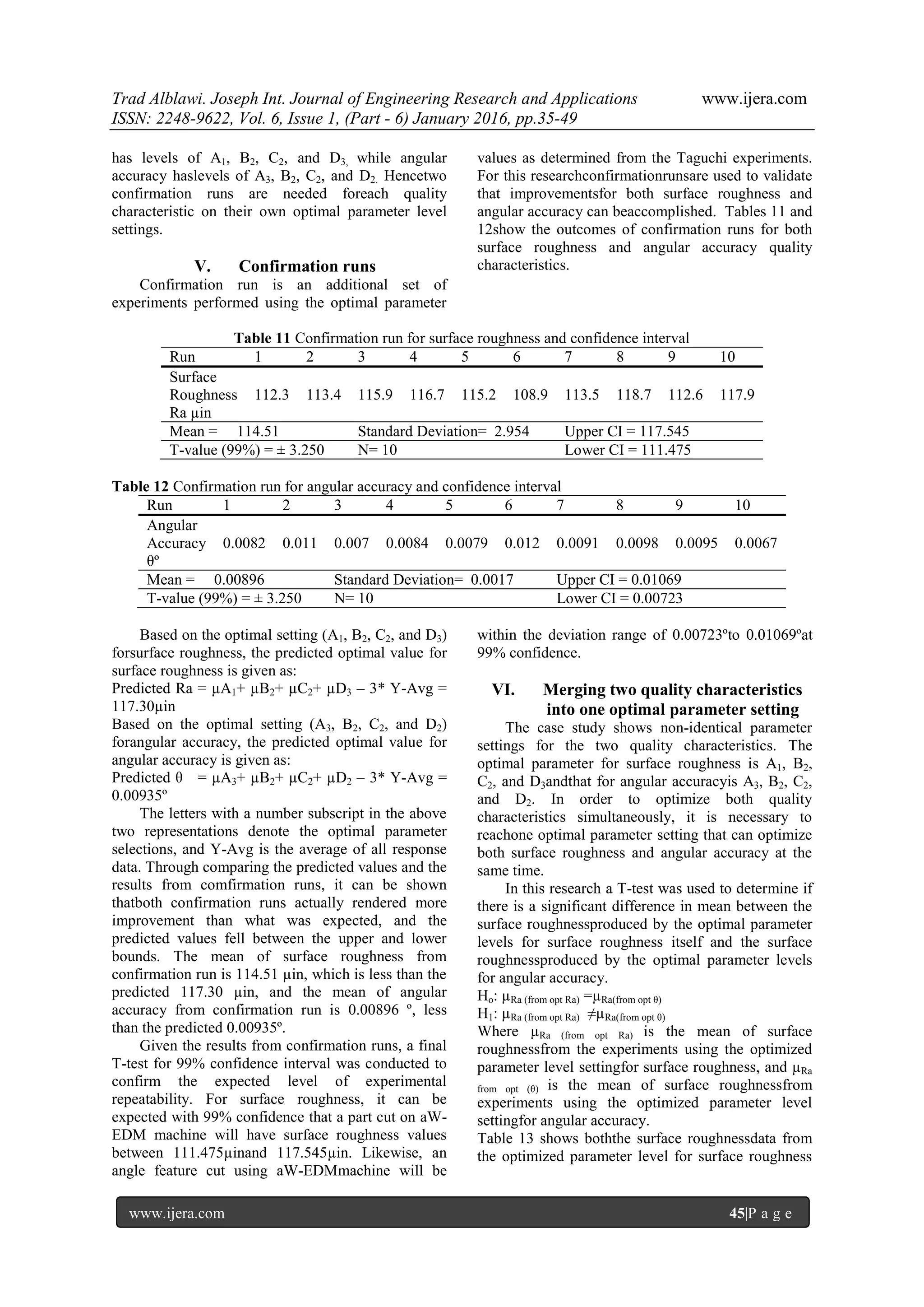Trad Alblawi. Joseph Int. Journal of Engineering Research and Applications www.ijera.com
ISSN: 2248-9622, Vol. 6, Issue 1, (Part - 6) January 2016, pp.35-49
www.ijera.com 45|P a g e
has levels of A1, B2, C2, and D3, while angular
accuracy haslevels of A3, B2, C2, and D2. Hencetwo
confirmation runs are needed foreach quality
characteristic on their own optimal parameter level
settings.
V. Confirmation runs
Confirmation run is an additional set of
experiments performed using the optimal parameter
values as determined from the Taguchi experiments.
For this researchconfirmationrunsare used to validate
that improvementsfor both surface roughness and
angular accuracy can beaccomplished. Tables 11 and
12show the outcomes of confirmation runs for both
surface roughness and angular accuracy quality
characteristics.
Table 11 Confirmation run for surface roughness and confidence interval
Run 1 2 3 4 5 6 7 8 9 10
Surface
Roughness
Ra µin
112.3 113.4 115.9 116.7 115.2 108.9 113.5 118.7 112.6 117.9
Mean = 114.51 Standard Deviation= 2.954 Upper CI = 117.545
T-value (99%) = ± 3.250 N= 10 Lower CI = 111.475
Table 12 Confirmation run for angular accuracy and confidence interval
Run 1 2 3 4 5 6 7 8 9 10
Angular
Accuracy
θº
0.0082 0.011 0.007 0.0084 0.0079 0.012 0.0091 0.0098 0.0095 0.0067
Mean = 0.00896 Standard Deviation= 0.0017 Upper CI = 0.01069
T-value (99%) = ± 3.250 N= 10 Lower CI = 0.00723
Based on the optimal setting (A1, B2, C2, and D3)
forsurface roughness, the predicted optimal value for
surface roughness is given as:
Predicted Ra = µA1+ µB2+ µC2+ µD3 – 3* Y-Avg =
117.30µin
Based on the optimal setting (A3, B2, C2, and D2)
forangular accuracy, the predicted optimal value for
angular accuracy is given as:
Predicted θ = µA3+ µB2+ µC2+ µD2 – 3* Y-Avg =
0.00935º
The letters with a number subscript in the above
two representations denote the optimal parameter
selections, and Y-Avg is the average of all response
data. Through comparing the predicted values and the
results from comfirmation runs, it can be shown
thatboth confirmation runs actually rendered more
improvement than what was expected, and the
predicted values fell between the upper and lower
bounds. The mean of surface roughness from
confirmation run is 114.51 µin, which is less than the
predicted 117.30 µin, and the mean of angular
accuracy from confirmation run is 0.00896 º, less
than the predicted 0.00935º.
Given the results from confirmation runs, a final
T-test for 99% confidence interval was conducted to
confirm the expected level of experimental
repeatability. For surface roughness, it can be
expected with 99% confidence that a part cut on aW-
EDM machine will have surface roughness values
between 111.475µinand 117.545µin. Likewise, an
angle feature cut using aW-EDMmachine will be
within the deviation range of 0.00723ºto 0.01069ºat
99% confidence.
VI. Merging two quality characteristics
into one optimal parameter setting
The case study shows non-identical parameter
settings for the two quality characteristics. The
optimal parameter for surface roughness is A1, B2,
C2, and D3andthat for angular accuracyis A3, B2, C2,
and D2. In order to optimize both quality
characteristics simultaneously, it is necessary to
reachone optimal parameter setting that can optimize
both surface roughness and angular accuracy at the
same time.
In this research a T-test was used to determine if
there is a significant difference in mean between the
surface roughnessproduced by the optimal parameter
levels for surface roughness itself and the surface
roughnessproduced by the optimal parameter levels
for angular accuracy.
Ho: µRa (from opt Ra) =µRa(from opt θ)
H1: µRa (from opt Ra) ≠µRa(from opt θ)
Where µRa (from opt Ra) is the mean of surface
roughnessfrom the experiments using the optimized
parameter level settingfor surface roughness, and µRa
from opt (θ) is the mean of surface roughnessfrom
experiments using the optimized parameter level
settingfor angular accuracy.
Table 13 shows boththe surface roughnessdata from
the optimized parameter level for surface roughness
 