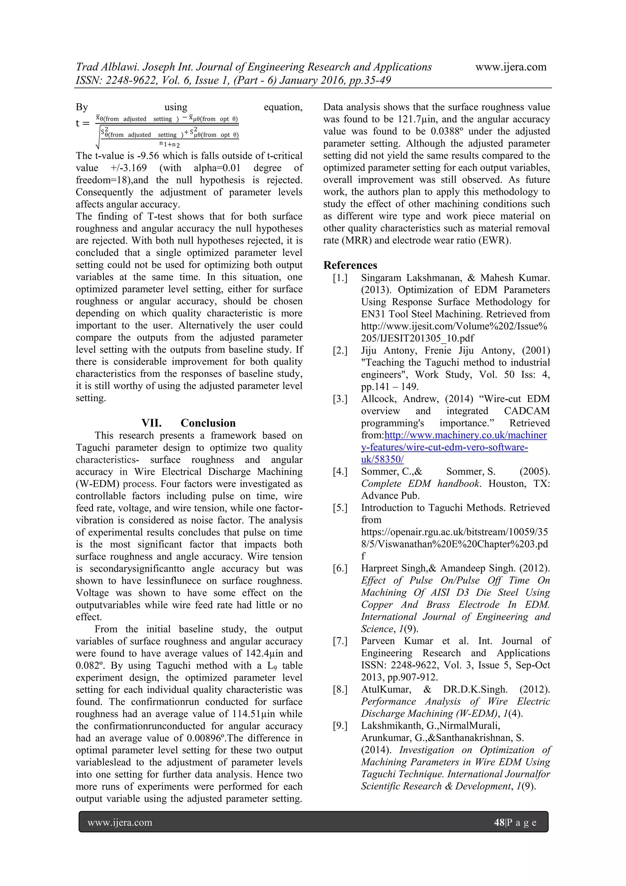 Trad Alblawi. Joseph Int. Journal of Engineering Research and Applications www.ijera.com
ISSN: 2248-9622, Vol. 6, Issue 1, (Part - 6) January 2016, pp.35-49
www.ijera.com 48|P a g e
By using equation,
t =
xθ(from adjusted setting ) − xµθ(from opt θ)
Sθ(from adjusted setting )
2 + Sµθ(from opt θ)
2
n1+n2
The t-value is -9.56 which is falls outside of t-critical
value +/-3.169 (with alpha=0.01 degree of
freedom=18),and the null hypothesis is rejected.
Consequently the adjustment of parameter levels
affects angular accuracy.
The finding of T-test shows that for both surface
roughness and angular accuracy the null hypotheses
are rejected. With both null hypotheses rejected, it is
concluded that a single optimized parameter level
setting could not be used for optimizing both output
variables at the same time. In this situation, one
optimized parameter level setting, either for surface
roughness or angular accuracy, should be chosen
depending on which quality characteristic is more
important to the user. Alternatively the user could
compare the outputs from the adjusted parameter
level setting with the outputs from baseline study. If
there is considerable improvement for both quality
characteristics from the responses of baseline study,
it is still worthy of using the adjusted parameter level
setting.
VII. Conclusion
This research presents a framework based on
Taguchi parameter design to optimize two quality
characteristics- surface roughness and angular
accuracy in Wire Electrical Discharge Machining
(W-EDM) process. Four factors were investigated as
controllable factors including pulse on time, wire
feed rate, voltage, and wire tension, while one factor-
vibration is considered as noise factor. The analysis
of experimental results concludes that pulse on time
is the most significant factor that impacts both
surface roughness and angle accuracy. Wire tension
is secondarysignificantto angle accuracy but was
shown to have lessinflunece on surface roughness.
Voltage was shown to have some effect on the
outputvariables while wire feed rate had little or no
effect.
From the initial baseline study, the output
variables of surface roughness and angular accuracy
were found to have average values of 142.4µin and
0.082º. By using Taguchi method with a L9 table
experiment design, the optimized parameter level
setting for each individual quality characteristic was
found. The confirmationrun conducted for surface
roughness had an average value of 114.51µin while
the confirmationrunconducted for angular accuracy
had an average value of 0.00896º.The difference in
optimal parameter level setting for these two output
variableslead to the adjustment of parameter levels
into one setting for further data analysis. Hence two
more runs of experiments were performed for each
output variable using the adjusted parameter setting.
Data analysis shows that the surface roughness value
was found to be 121.7µin, and the angular accuracy
value was found to be 0.0388º under the adjusted
parameter setting. Although the adjusted parameter
setting did not yield the same results compared to the
optimized parameter setting for each output variables,
overall improvement was still observed. As future
work, the authors plan to apply this methodology to
study the effect of other machining conditions such
as different wire type and work piece material on
other quality characteristics such as material removal
rate (MRR) and electrode wear ratio (EWR).
References
[1.] Singaram Lakshmanan, & Mahesh Kumar.
(2013). Optimization of EDM Parameters
Using Response Surface Methodology for
EN31 Tool Steel Machining. Retrieved from
http://www.ijesit.com/Volume%202/Issue%
205/IJESIT201305_10.pdf
[2.] Jiju Antony, Frenie Jiju Antony, (2001)
"Teaching the Taguchi method to industrial
engineers", Work Study, Vol. 50 Iss: 4,
pp.141 – 149.
[3.] Allcock, Andrew, (2014) “Wire-cut EDM
overview and integrated CADCAM
programming's importance.” Retrieved
from:http://www.machinery.co.uk/machiner
y-features/wire-cut-edm-vero-software-
uk/58350/
[4.] Sommer, C.,& Sommer, S. (2005).
Complete EDM handbook. Houston, TX:
Advance Pub.
[5.] Introduction to Taguchi Methods. Retrieved
from
https://openair.rgu.ac.uk/bitstream/10059/35
8/5/Viswanathan%20E%20Chapter%203.pd
f
[6.] Harpreet Singh,& Amandeep Singh. (2012).
Effect of Pulse On/Pulse Off Time On
Machining Of AISI D3 Die Steel Using
Copper And Brass Electrode In EDM.
International Journal of Engineering and
Science, 1(9).
[7.] Parveen Kumar et al. Int. Journal of
Engineering Research and Applications
ISSN: 2248-9622, Vol. 3, Issue 5, Sep-Oct
2013, pp.907-912.
[8.] AtulKumar, & DR.D.K.Singh. (2012).
Performance Analysis of Wire Electric
Discharge Machining (W-EDM), 1(4).
[9.] Lakshmikanth, G.,NirmalMurali,
Arunkumar, G.,&Santhanakrishnan, S.
(2014). Investigation on Optimization of
Machining Parameters in Wire EDM Using
Taguchi Technique. International Journalfor
Scientific Research & Development, 1(9).
 