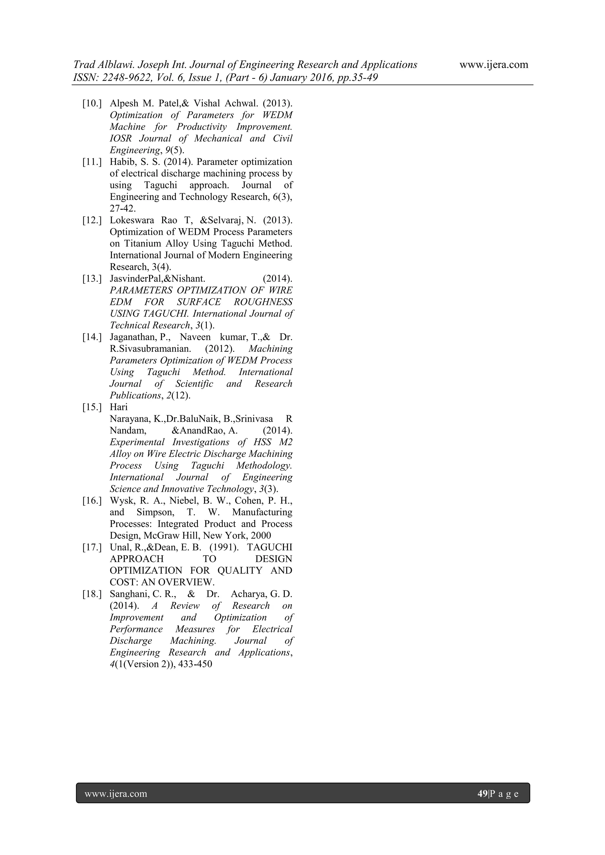 Trad Alblawi. Joseph Int. Journal of Engineering Research and Applications www.ijera.com
ISSN: 2248-9622, Vol. 6, Issue 1, (Part - 6) January 2016, pp.35-49
www.ijera.com 49|P a g e
[10.] Alpesh M. Patel,& Vishal Achwal. (2013).
Optimization of Parameters for WEDM
Machine for Productivity Improvement.
IOSR Journal of Mechanical and Civil
Engineering, 9(5).
[11.] Habib, S. S. (2014). Parameter optimization
of electrical discharge machining process by
using Taguchi approach. Journal of
Engineering and Technology Research, 6(3),
27-42.
[12.] Lokeswara Rao T, &Selvaraj, N. (2013).
Optimization of WEDM Process Parameters
on Titanium Alloy Using Taguchi Method.
International Journal of Modern Engineering
Research, 3(4).
[13.] JasvinderPal,&Nishant. (2014).
PARAMETERS OPTIMIZATION OF WIRE
EDM FOR SURFACE ROUGHNESS
USING TAGUCHI. International Journal of
Technical Research, 3(1).
[14.] Jaganathan, P., Naveen kumar, T.,& Dr.
R.Sivasubramanian. (2012). Machining
Parameters Optimization of WEDM Process
Using Taguchi Method. International
Journal of Scientific and Research
Publications, 2(12).
[15.] Hari
Narayana, K.,Dr.BaluNaik, B.,Srinivasa R
Nandam, &AnandRao, A. (2014).
Experimental Investigations of HSS M2
Alloy on Wire Electric Discharge Machining
Process Using Taguchi Methodology.
International Journal of Engineering
Science and Innovative Technology, 3(3).
[16.] Wysk, R. A., Niebel, B. W., Cohen, P. H.,
and Simpson, T. W. Manufacturing
Processes: Integrated Product and Process
Design, McGraw Hill, New York, 2000
[17.] Unal, R.,&Dean, E. B. (1991). TAGUCHI
APPROACH TO DESIGN
OPTIMIZATION FOR QUALITY AND
COST: AN OVERVIEW.
[18.] Sanghani, C. R., & Dr. Acharya, G. D.
(2014). A Review of Research on
Improvement and Optimization of
Performance Measures for Electrical
Discharge Machining. Journal of
Engineering Research and Applications,
4(1(Version 2)), 433-450
 