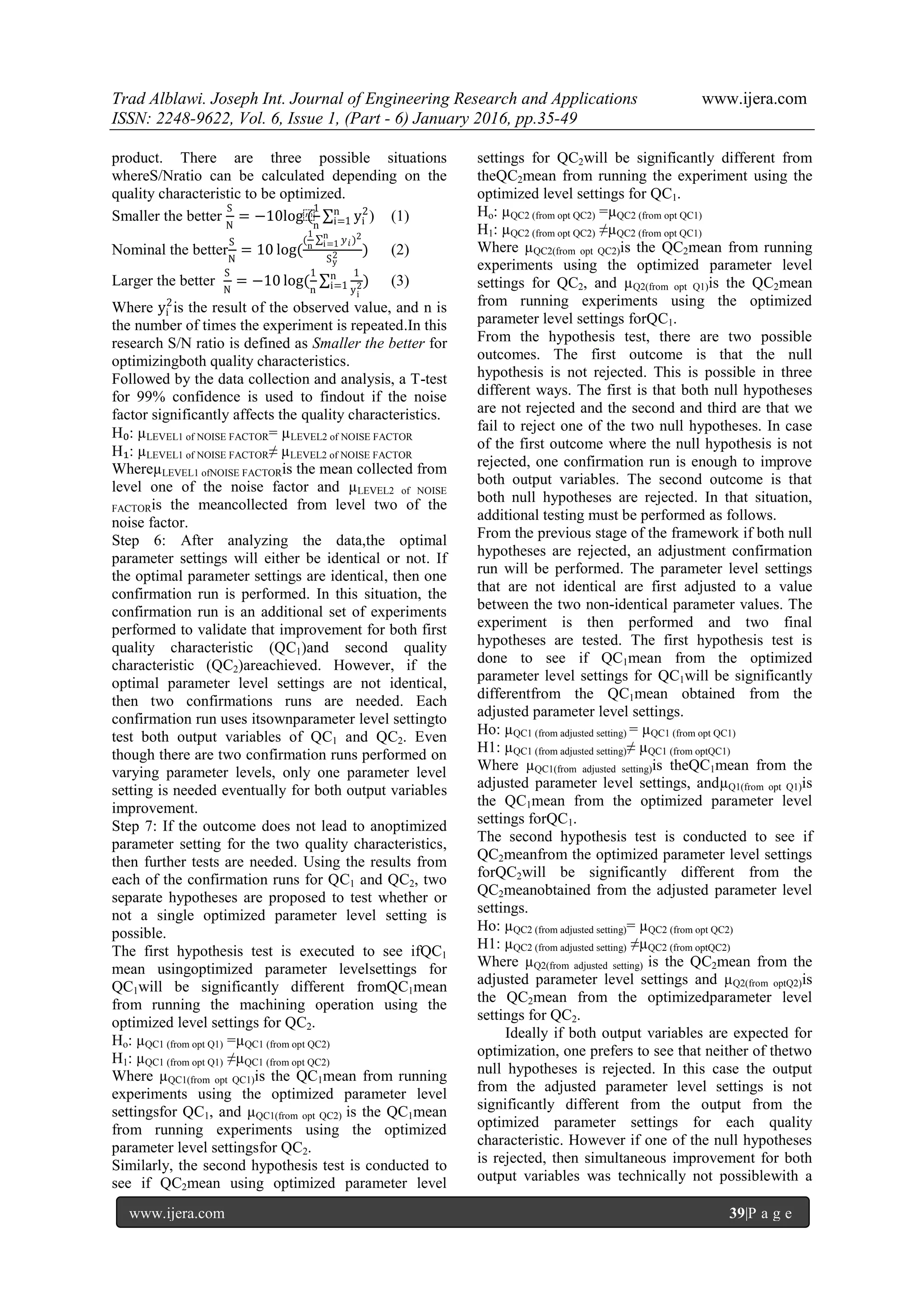 Trad Alblawi. Joseph Int. Journal of Engineering Research and Applications www.ijera.com
ISSN: 2248-9622, Vol. 6, Issue 1, (Part - 6) January 2016, pp.35-49
www.ijera.com 39|P a g e
product. There are three possible situations
whereS/Nratio can be calculated depending on the
quality characteristic to be optimized.
Smaller the better
S
N
= −10log⁡(
1
n
yi
2n
i=1 ) (1)
Nominal the better
S
N
= 10 log(
(
1
n
𝑦 𝑖
n
i=1 )2
Sy
2 ) (2)
Larger the better
S
N
= −10 log(
1
n
1
yi
2
n
i=1 ) (3)
Where yi
2
is the result of the observed value, and n is
the number of times the experiment is repeated.In this
research S/N ratio is defined as Smaller the better for
optimizingboth quality characteristics.
Followed by the data collection and analysis, a T-test
for 99% confidence is used to findout if the noise
factor significantly affects the quality characteristics.
H₀: µLEVEL1 of NOISE FACTOR= µLEVEL2 of NOISE FACTOR
H₁: µLEVEL1 of NOISE FACTOR≠ µLEVEL2 of NOISE FACTOR
WhereµLEVEL1 ofNOISE FACTORis the mean collected from
level one of the noise factor and µLEVEL2 of NOISE
FACTORis the meancollected from level two of the
noise factor.
Step 6: After analyzing the data,the optimal
parameter settings will either be identical or not. If
the optimal parameter settings are identical, then one
confirmation run is performed. In this situation, the
confirmation run is an additional set of experiments
performed to validate that improvement for both first
quality characteristic (QC1)and second quality
characteristic (QC2)areachieved. However, if the
optimal parameter level settings are not identical,
then two confirmations runs are needed. Each
confirmation run uses itsownparameter level settingto
test both output variables of QC1 and QC2. Even
though there are two confirmation runs performed on
varying parameter levels, only one parameter level
setting is needed eventually for both output variables
improvement.
Step 7: If the outcome does not lead to anoptimized
parameter setting for the two quality characteristics,
then further tests are needed. Using the results from
each of the confirmation runs for QC1 and QC2, two
separate hypotheses are proposed to test whether or
not a single optimized parameter level setting is
possible.
The first hypothesis test is executed to see ifQC1
mean usingoptimized parameter levelsettings for
QC1will be significantly different fromQC1mean
from running the machining operation using the
optimized level settings for QC2.
Ho: µQC1 (from opt Q1) =µQC1 (from opt QC2)
H1: µQC1 (from opt Q1) ≠µQC1 (from opt QC2)
Where µQC1(from opt QC1)is the QC1mean from running
experiments using the optimized parameter level
settingsfor QC1, and µQC1(from opt QC2) is the QC1mean
from running experiments using the optimized
parameter level settingsfor QC2.
Similarly, the second hypothesis test is conducted to
see if QC2mean using optimized parameter level
settings for QC2will be significantly different from
theQC2mean from running the experiment using the
optimized level settings for QC1.
Ho: µQC2 (from opt QC2) =µQC2 (from opt QC1)
H1: µQC2 (from opt QC2) ≠µQC2 (from opt QC1)
Where µQC2(from opt QC2)is the QC2mean from running
experiments using the optimized parameter level
settings for QC2, and µQ2(from opt Q1)is the QC2mean
from running experiments using the optimized
parameter level settings forQC1.
From the hypothesis test, there are two possible
outcomes. The first outcome is that the null
hypothesis is not rejected. This is possible in three
different ways. The first is that both null hypotheses
are not rejected and the second and third are that we
fail to reject one of the two null hypotheses. In case
of the first outcome where the null hypothesis is not
rejected, one confirmation run is enough to improve
both output variables. The second outcome is that
both null hypotheses are rejected. In that situation,
additional testing must be performed as follows.
From the previous stage of the framework if both null
hypotheses are rejected, an adjustment confirmation
run will be performed. The parameter level settings
that are not identical are first adjusted to a value
between the two non-identical parameter values. The
experiment is then performed and two final
hypotheses are tested. The first hypothesis test is
done to see if QC1mean from the optimized
parameter level settings for QC1will be significantly
differentfrom the QC1mean obtained from the
adjusted parameter level settings.
Ho: µQC1 (from adjusted setting) = µQC1 (from opt QC1)
H1: µQC1 (from adjusted setting)≠ µQC1 (from optQC1)
Where µQC1(from adjusted setting)is theQC1mean from the
adjusted parameter level settings, andµQ1(from opt Q1)is
the QC1mean from the optimized parameter level
settings forQC1.
The second hypothesis test is conducted to see if
QC2meanfrom the optimized parameter level settings
forQC2will be significantly different from the
QC2meanobtained from the adjusted parameter level
settings.
Ho: µQC2 (from adjusted setting)= µQC2 (from opt QC2)
H1: µQC2 (from adjusted setting) ≠µQC2 (from optQC2)
Where µQ2(from adjusted setting) is the QC2mean from the
adjusted parameter level settings and µQ2(from optQ2)is
the QC2mean from the optimizedparameter level
settings for QC2.
Ideally if both output variables are expected for
optimization, one prefers to see that neither of thetwo
null hypotheses is rejected. In this case the output
from the adjusted parameter level settings is not
significantly different from the output from the
optimized parameter settings for each quality
characteristic. However if one of the null hypotheses
is rejected, then simultaneous improvement for both
output variables was technically not possiblewith a
 