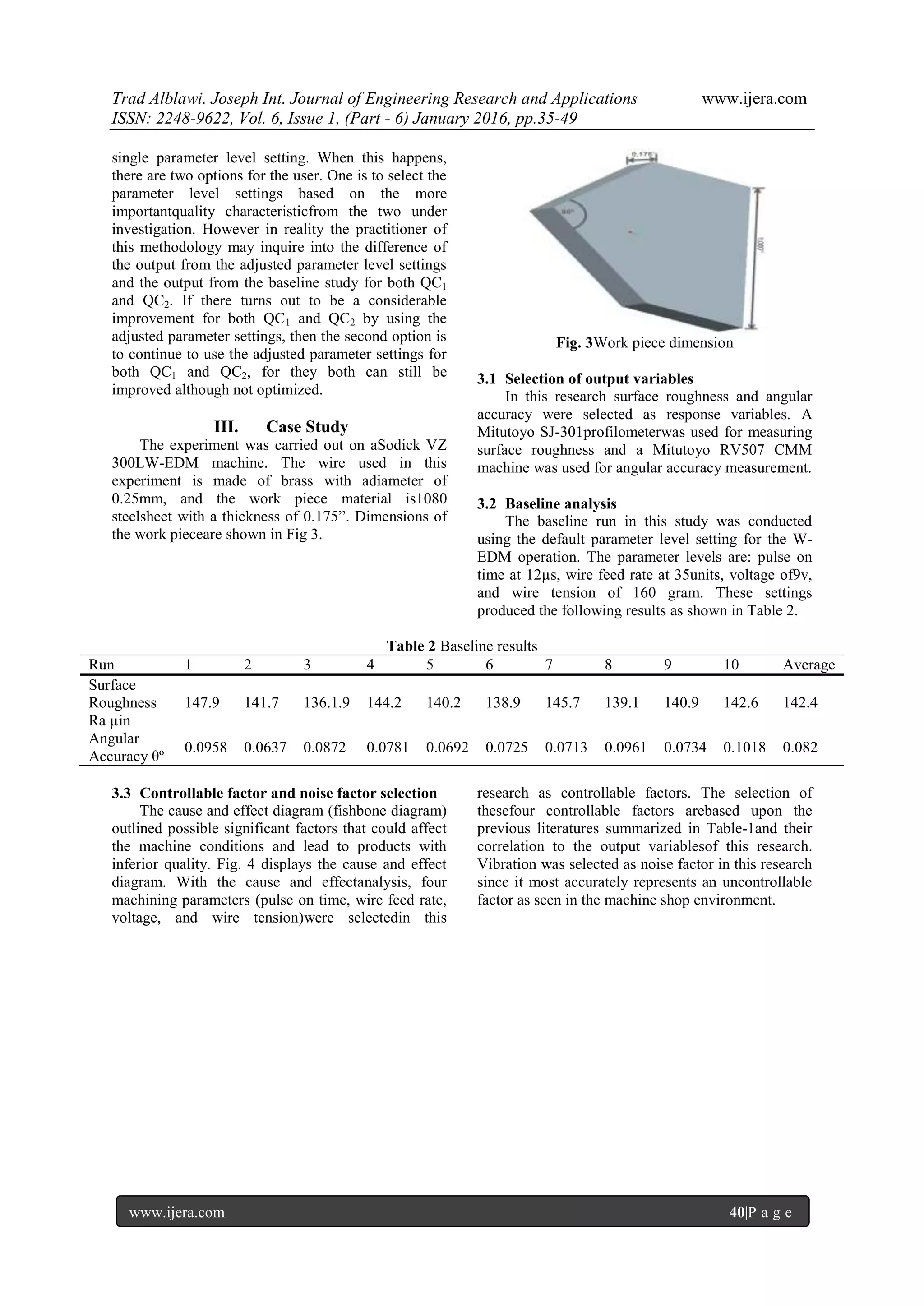 Trad Alblawi. Joseph Int. Journal of Engineering Research and Applications www.ijera.com
ISSN: 2248-9622, Vol. 6, Issue 1, (Part - 6) January 2016, pp.35-49
www.ijera.com 40|P a g e
single parameter level setting. When this happens,
there are two options for the user. One is to select the
parameter level settings based on the more
importantquality characteristicfrom the two under
investigation. However in reality the practitioner of
this methodology may inquire into the difference of
the output from the adjusted parameter level settings
and the output from the baseline study for both QC1
and QC2. If there turns out to be a considerable
improvement for both QC1 and QC2 by using the
adjusted parameter settings, then the second option is
to continue to use the adjusted parameter settings for
both QC1 and QC2, for they both can still be
improved although not optimized.
III. Case Study
The experiment was carried out on aSodick VZ
300LW-EDM machine. The wire used in this
experiment is made of brass with adiameter of
0.25mm, and the work piece material is1080
steelsheet with a thickness of 0.175”. Dimensions of
the work pieceare shown in Fig 3.
Fig. 3Work piece dimension
3.1 Selection of output variables
In this research surface roughness and angular
accuracy were selected as response variables. A
Mitutoyo SJ-301profilometerwas used for measuring
surface roughness and a Mitutoyo RV507 CMM
machine was used for angular accuracy measurement.
3.2 Baseline analysis
The baseline run in this study was conducted
using the default parameter level setting for the W-
EDM operation. The parameter levels are: pulse on
time at 12µs, wire feed rate at 35units, voltage of9v,
and wire tension of 160 gram. These settings
produced the following results as shown in Table 2.
Table 2 Baseline results
Run 1 2 3 4 5 6 7 8 9 10 Average
Surface
Roughness
Ra µin
147.9 141.7 136.1.9 144.2 140.2 138.9 145.7 139.1 140.9 142.6 142.4
Angular
Accuracy θº
0.0958 0.0637 0.0872 0.0781 0.0692 0.0725 0.0713 0.0961 0.0734 0.1018 0.082
3.3 Controllable factor and noise factor selection
The cause and effect diagram (fishbone diagram)
outlined possible significant factors that could affect
the machine conditions and lead to products with
inferior quality. Fig. 4 displays the cause and effect
diagram. With the cause and effectanalysis, four
machining parameters (pulse on time, wire feed rate,
voltage, and wire tension)were selectedin this
research as controllable factors. The selection of
thesefour controllable factors arebased upon the
previous literatures summarized in Table-1and their
correlation to the output variablesof this research.
Vibration was selected as noise factor in this research
since it most accurately represents an uncontrollable
factor as seen in the machine shop environment.
 