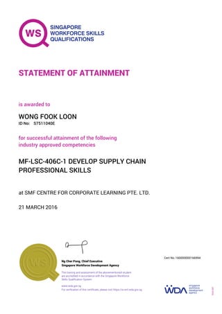 at SMF CENTRE FOR CORPORATE LEARNING PTE. LTD.
is awarded to
21 MARCH 2016
for successful attainment of the following
industry approved competencies
MF-LSC-406C-1 DEVELOP SUPPLY CHAIN
PROFESSIONAL SKILLS
WONG FOOK LOON
S7511040EID No:
STATEMENT OF ATTAINMENT
Singapore Workforce Development Agency
160000000166994
www.wda.gov.sg
The training and assessment of the abovementioned student
are accredited in accordance with the Singapore Workforce
Skills Qualification System
Ng Cher Pong, Chief Executive
Cert No.
SOA-001
For verification of this certificate, please visit https://e-cert.wda.gov.sg
 