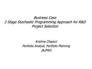 Business Case
2 Stage Stochastic Programming Approach for R&D
Project Selection
Krishna Chepuri
Portfolio Analyst, Portfolio Planning
J&JPRD
 
