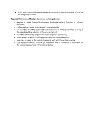 • Staffs and community leaders/members are properly trained and capable to operate
the village organizations.
Required Minimum qualification, Experience and competencies:
• Masters in Social Science/Development Studies/Agricultural Sciences or relevant
disciplines;
• Proficiency in preparing training report generation skills;
• The candidate should have at least 5 years of experience in the relevant field specially in
the capacity building activities at the community level;
• Should have knowledge on participatory development approaches;
• Strong analytical skills for training performance and impact evaluation;
• Must have to travel to the project villages and work with the rural community;
• Must not exceed the 42 years of age on the last date of submission of application for
this position as advertized in the national dailies.
 