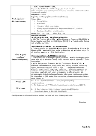 Work experience
(Previous company)
 HIRA FERRO ALLOYS LTD,
Corporate office: 57-B, Urla Industrial Area, Raipur, Chhattisgarh State, India.
[A fast growing HIRA group in Chhattisgarh state having set up manufacturing unit for manufacture Ferro
Alloys & Cement and power.]
Designation: Assistant
Reporting to : Managing Director /Director (Technical)
Nature of job:
o Secretarial jobs.
o MIS reports
o Receipt of Indents as per budget.
o floating enquiries/Negotiation as per guidance of Director (Technical)
o Purchase orders, follow-up with vendors.
Period : Left: Feb.’ 1994 Joined: May, 1988
Stores & spares
purchased
(import & indigenous)
Offshore purchase
 Rolling Mill Rolls : Rs.1600.00 lacs/annum
♦ ICDP for Finishing Mill of HRM ♦ High Chrome for Roughing Mill of HRM ♦
Forged quality work Rolls for Cold Rolling Mill-I & II. ♦ Forged quality Backup
rolls for all the four mills.
 Mechanical items: Rs. 365.00 lacs/annum
♦ Coiler drum for Hot Rolling Mill ♦ Spindle for Roughing Mill ♦ Spindle for
Finishing Mill ♦ Vertical Edger rolls for Roughing Mill ♦ Chiller plant for
air cooling system at HRM Auotmation
Onshore purchases- Rs.135.00 lacs per nnum
♦ Fastener Hardware ♦ Welding Equipment, electrodes ♦ Material Handling Equipment
(Wire Rope etc) ♦ Abrasives♦ Hand Tool & Tackles♦ Paint & Varnishes ♦ Water
chemicals etc.
♦ A/C & Refrigeration, Spares for A.C like Compressors, Panel AC etc.. ♦
Computer Peripherals (H/W, S/W) (Server, PCs, Laptop, software, networking
spares, Internet access point etc for IT deptt.). ♦ Telephone instruments,
telephone cables, mobile, walky-talky, blackberry, ♦ Contracts/Job Orders for
man power supply, job work orders for inspection of rolls, conversion job,
consultancy job for technical study of spalled rolls, annual maintenance contract
for chiller plant, for SAP server, Spectro machine, office equipments like Plotters,
Lazer printers etc
Present CTC
Rs.5.76 lacs + production incentive + Local Conveyance+graduity
+stay in own house.
References
1. Mr. Sanjay Agarwal, VP–Materials, Hindalco Industries Ltd.,. Renukoot-231217.
2. Mr Sunil Indapurkar, DGM – Purchase. Topworth Urja & Metals Ltd.,
Umred Road, Nagpur 441201 Mob: 08888840061
I hereby declare the information furnished above is true to the best of my knowledge and belief.
Signature
Page 2 of 2
 