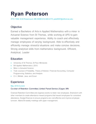 Ryan Peterson
3715 155th St W Rosemount, MN 55068 612-845-4175 pete9597@stthomas.edu
Objective
Earned a Bachelors of Arts in Applied Mathematics with a minor in
Actuarial Science from St Thomas, while working at UPS to gain
valuable management experience. Ability to coach and effectively
manage employees of varying background. Able to effectively and
efficiently manage stressful situations and make concise decisions.
Strong analytical skills from mathematics background. Efficient,
Analytical, Leader
Education
 University of St Thomas, St Paul, Minnesota
 BA Applied Mathematics | 2015
 Minor in Actuarial Science
 Took courses in Probability, Theory of Interest, Financial Accounting, Computer
Programming, Statistics, and Analysis
 C++, Minitab, Java, and Excel
Experience
May 2015-Current
Co-chair of Retention Committee | United Parcel Service | Eagan, MN
Oversee Retention Committee and organize events to retain new employees. Brainstorm with
other members to create attendance reward programs that reward employees for consistent
attendance. Budget finances to ensure programs are cost effective and improve employee
turnover. Attend Bi-weekly meetings with upper management.
 