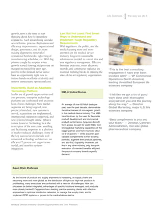 Medical Devices Industry: Growth Opportunities and Cost Pressure
Life Sciences the way we do it
“This is the best consulting
engagement I have ever been
involved with!” — VP Commercial
Operations (North America),
leading diversified European life
sciences company
“I felt like we got a lot of good
work done and I thoroughly
enjoyed both you and the journey
along the way.” — Director
Global Marketing, major U.S. life
sciences company
“Best compliments to you and
your team.” — Director, Contract
Administration, mid-size global
pharmaceutical company
Last But Not Least: Find Smart
Ways to Understand and
Implement Tough Regulatory
Requirements
With regulators, the public, and the
media focusing more and more
attention on the medical device
industry, long-term sustainable
solutions are needed to control risk and
ease regulatory management. Effective
business processes, smart electronic
records, and continuous vigilance are
essential building blocks in creating the
state-of-the-art regulatory organization.
growth, now is the time to start
thinking about how to streamline
operations. Such streamlining can take
several forms: process effectiveness and
efficiency improvements; organizational
design, governance, and decision-
making alignments; removal of
operational bottlenecks; tightening of
manufacturing schedules; etc. With big
pharma caught by surprise when
growth started slowing and pressure on
margins increased five years ago,
players in the medical device sector
have an opportunity right now to
initiate hands-on efforts to identify and
remove unnecessary operational cost.
Importantly, Build an Adaptable
Technology Platform
In this era of growth opportunities and
cost pressure, enterprise technology
platforms are confronted with an entire
host of new challenges: New market
segments are being targeted, new
products launched, new customers
served, acquisitions are implemented,
international expansion supported, and
new systems brought online. What it
comes down to: Technology is at the
centerpiece of the enterprise, enabling
and facilitating responses to a plethora
of market-induced challenges. Some of
the key success factors include well
conceived technology architecture, an
efficient IT process and organization
model, and seamless systems
integration.
Supply Chain Challenges
As the volume of product and supply shipments is increasing, as supply chains are
becoming more and more global, as the distribution of high-cost high-risk products is
proliferating, many executives are confronted with a new set of challenges: How can
processes be better integrated, advantages of specific locations leveraged, and products
more closely tracked? Capgemini has a leading practice assisting clients with effective
approaches to optimize distribution networks, to manage the supply chain, and to
implement RFID systems — proven in the medical device sector.
M&A in Medical Devices
An average of over 60 M&A deals per
year, over the past decade, demonstrate
the attractiveness of non-organic growth
in the medical device industry. This M&A
trend is driven by the need for favorable
product development and commercial
product performance. Acquirees benefit
from access to cash for costly R&D, from
strong global marketing capabilities of the
bigger partner, and from improved clout
vis-à-vis payers — while acquirers gain
valuable complements to their existing
portfolio, augment their product pipelines,
and add R&D capability. However, just
like in any other industry, only the quick
realization of intended benefits will yield
the payout company boards urgently
demand.
 
