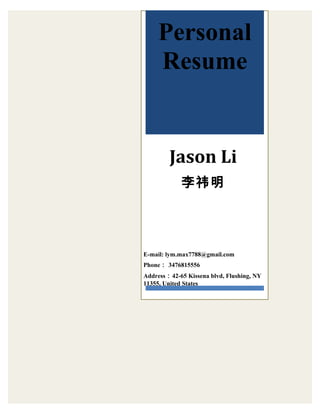 Personal 
Resume 
Jason Li 
李祎明 
E-mail: lym.max7788@gmail.com 
Phone： 3476815556 
Address：42-65 Kissena blvd, Flushing, NY 
11355, United States 
 