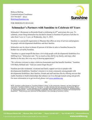 Rebecca Shirling
Communications Coordinator
419-794-8647 – direct
Rshirling@Sunshine.org
FOR IMMEDIATE RELEASE:
Schmucker’s Partners with Sunshine to Celebrate 65 Years
Schmucker’s Restaurant on Reynolds Road is celebrating its 65th
anniversary this year. To
celebrate, owner Doug Schmucker has decided to donate to Sunshine 65 percent of all dine-in
sales from 5 a.m. to 11 p.m. on Wednesday, July 31, 2013.
Sunshine is a non-profit organization in Maumee that offers an array of services and programs
for people with developmental disabilities and their families.
Schmucker says he chose to donate 65 percent of all dine-in sales to Sunshine because his
brother was served by Sunshine.
“Sunshine is a great nonprofit that does a lot to help people with developmental disabilities live
fulfilling lives,” Schmucker said. “For as much as they did for my family, and many other
families in the area, this is my way of showing appreciation.”
“We welcome everyone to enjoy a delicious homemade meal that benefits Sunshine,” Sunshine
CEO Betty Holland said. “And you cannot forget the pie!”
Sunshine provides residential, vocational and family support services to people with
developmental disabilities. Sunshine’s mission is to create community among people with
developmental disabilities, their families, friends and staff and does this by offering services that
enable Sunshine to build relationships that enhance our lives through mutual caring and growth.
For more information or to get involved, please visit www.sunshine.org.
###
NOTE: Sunshine is often known as “Sunshine Children’s Home” in the community. However, we have changed our
name from “Sunshine Children’s Home” to “Sunshine,” to reflect the fact that we now serve many adults. Please
note that in our industry, it is also improper to refer to people with developmental disabilities as “disabled people”
or “handicapped people.” Person-first language is preferable. Please refer to them as “people with developmental
disabilities”. Thank you for your attention to these details in the coverage of Sunshine’s events.
 