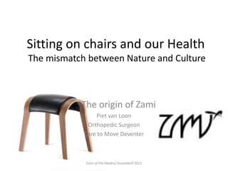 Sitting on chairs and our Health
The mismatch between Nature and Culture
The origin of Zami
Piet van Loon
Orthopedic Surgeon
Care to Move Deventer
Zami at the Medica Dusseldorf 2015
 