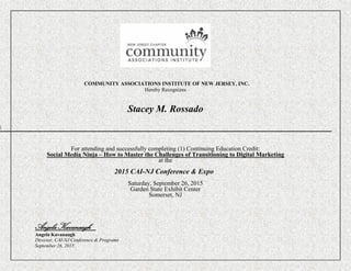 COMMUNITY ASSOCIATIONS INSTITUTE OF NEW JERSEY, INC.
Hereby Recognizes
Stacey M. Rossado

For attending and successfully completing (1) Continuing Education Credit:
Social Media Ninja – How to Master the Challenges of Transitioning to Digital Marketing
at the
2015 CAI-NJ Conference & Expo
Saturday, September 26, 2015
Garden State Exhibit Center
Somerset, NJ
Angela Kavanaugh
Angela Kavanaugh
Director, CAI-NJ Conference & Programs
September 26, 2015
 