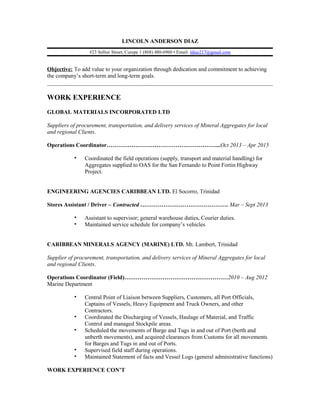 LINCOLN ANDERSON DIAZ
#23 Sellier Street, Curepe 1 (868) 480-6960 • Email: ldiaz217@gmail.com
Objective: To add value to your organization through dedication and commitment to achieving
the company’s short-term and long-term goals.
WORK EXPERIENCE
GLOBAL MATERIALS INCORPORATED LTD
Suppliers of procurement, transportation, and delivery services of Mineral Aggregates for local
and regional Clients.
Operations Coordinator…………………………………………………...Oct 2013 – Apr 2015
▪ Coordinated the field operations (supply, transport and material handling) for
Aggregates supplied to OAS for the San Fernando to Point Fortin Highway
Project.
ENGINEERING AGENCIES CARIBBEAN LTD. El Socorro, Trinidad
Stores Assistant / Driver – Contracted ………………………………………. Mar – Sept 2013
▪ Assistant to supervisor; general warehouse duties, Courier duties.
▪ Maintained service schedule for company’s vehicles
CARIBBEAN MINERALS AGENCY (MARINE) LTD. Mt. Lambert, Trinidad
Supplier of procurement, transportation, and delivery services of Mineral Aggregates for local
and regional Clients.
Operations Coordinator (Field)………………………………………………2010 – Aug 2012
Marine Department
▪ Central Point of Liaison between Suppliers, Customers, all Port Officials,
Captains of Vessels, Heavy Equipment and Truck Owners, and other
Contractors.
▪ Coordinated the Discharging of Vessels, Haulage of Material, and Traffic
Control and managed Stockpile areas.
▪ Scheduled the movements of Barge and Tugs in and out of Port (berth and
unberth movements), and acquired clearances from Customs for all movements
for Barges and Tugs in and out of Ports.
▪ Supervised field staff during operations.
▪ Maintained Statement of facts and Vessel Logs (general administrative functions)
WORK EXPERIENCE CON’T
 