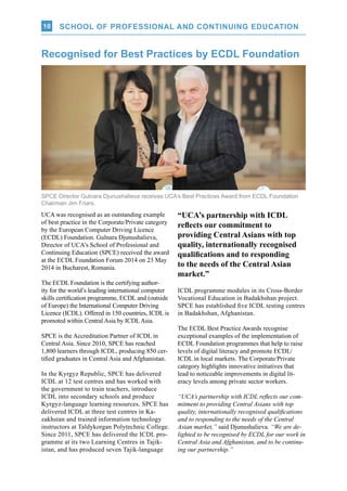 SCHOOL OF PROFESSIONAL AND CONTINUING EDUCATION10
SPCE Director Gulnara Djunushalieva receives UCA’s Best Practices Award from ECDL Foundation
Chairman Jim Friars.
UCA was recognised as an outstanding example
of best practice in the Corporate/Private category
by the European Computer Driving Licence
(ECDL) Foundation. Gulnara Djunushalieva,
Director of UCA’s School of Professional and
Continuing Education (SPCE) received the award
at the ECDL Foundation Forum 2014 on 23 May
2014 in Bucharest, Romania.
The ECDL Foundation is the certifying author-
ity for the world’s leading international computer
skills certification programme, ECDL and (outside
of Europe) the International Computer Driving
Licence (ICDL). Offered in 150 countries, ICDL is
promoted within Central Asia by ICDLAsia.
SPCE is the Accreditation Partner of ICDL in
Central Asia. Since 2010, SPCE has reached
1,800 learners through ICDL, producing 850 cer-
tified graduates in Central Asia and Afghanistan.
In the Kyrgyz Republic, SPCE has delivered
ICDL at 12 test centres and has worked with
the government to train teachers, introduce
ICDL into secondary schools and produce
Kyrgyz-language learning resources. SPCE has
delivered ICDL at three test centres in Ka-
zakhstan and trained information technology
instructors at Taldykorgan Polytechnic College.
Since 2011, SPCE has delivered the ICDL pro-
gramme at its two Learning Centres in Tajik-
istan, and has produced seven Tajik-language
Recognised for Best Practices by ECDL Foundation
ICDL programme modules in its Cross-Border
Vocational Education in Badakhshan project.
SPCE has established five ICDL testing centres
in Badakhshan, Afghanistan.
The ECDL Best Practice Awards recognise
exceptional examples of the implementation of
ECDL Foundation programmes that help to raise
levels of digital literacy and promote ECDL/
ICDL in local markets. The Corporate/Private
category highlights innovative initiatives that
lead to noticeable improvements in digital lit-
eracy levels among private sector workers.
“UCA’s partnership with ICDL reflects our com-
mitment to providing Central Asians with top
quality, internationally recognised qualifications
and to responding to the needs of the Central
Asian market,” said Djunushalieva. “We are de-
lighted to be recognised by ECDL for our work in
Central Asia and Afghanistan, and to be continu-
ing our partnership.”
“UCA’s partnership with ICDL
reflects our commitment to
providing Central Asians with top
quality, internationally recognised
qualifications and to responding
to the needs of the Central Asian
market.”
 