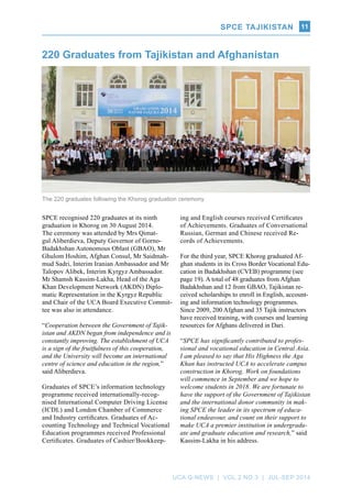 SPCE TAJIKISTAN
UCA Q-NEWS | VOL.2 No.3 | Jul-Sep 2014
11
The 220 graduates following the Khorog graduation ceremony.
SPCE recognised 220 graduates at its ninth
graduation in Khorog on 30 August 2014.
The ceremony was attended by Mrs Qimat-
gul Aliberdieva, Deputy Governor of Gorno-
Badakhshan Autonomous Oblast (GBAO), Mr
Ghulom Hoshim, Afghan Consul, Mr Saidmah-
mud Sadri, Interim Iranian Ambassador and Mr
Talopov Alibek, Interim Kyrgyz Ambassador.
Mr Shamsh Kassim-Lakha, Head of the Aga
Khan Development Network (AKDN) Diplo-
matic Representation in the Kyrgyz Republic
and Chair of the UCA Board Executive Commit-
tee was also in attendance.
“Cooperation between the Government of Tajik-
istan and AKDN began from independence and is
constantly improving. The establishment of UCA
is a sign of the fruitfulness of this cooperation,
and the University will become an international
centre of science and education in the region,”
said Aliberdieva.
Graduates of SPCE’s information technology
programme received internationally-recog-
nised International Computer Driving License
(ICDL) and London Chamber of Commerce
and Industry certificates. Graduates of Ac-
counting Technology and Technical Vocational
Education programmes received Professional
Certificates. Graduates of Cashier/Bookkeep-
220 Graduates from Tajikistan and Afghanistan
ing and English courses received Certificates
of Achievements. Graduates of Conversational
Russian, German and Chinese received Re-
cords of Achievements.
For the third year, SPCE Khorog graduated Af-
ghan students in its Cross Border Vocational Edu-
cation in Badakhshan (CVEB) programme (see
page 19). A total of 48 graduates from Afghan
Badakhshan and 12 from GBAO, Tajikistan re-
ceived scholarships to enroll in English, account-
ing and information technology programmes.
Since 2009, 200 Afghan and 35 Tajik instructors
have received training, with courses and learning
resources for Afghans delivered in Dari.
“SPCE has significantly contributed to profes-
sional and vocational education in Central Asia.
I am pleased to say that His Highness the Aga
Khan has instructed UCA to accelerate campus
construction in Khorog. Work on foundations
will commence in September and we hope to
welcome students in 2018. We are fortunate to
have the support of the Government of Tajikistan
and the international donor community in mak-
ing SPCE the leader in its spectrum of educa-
tional endeavour, and count on their support to
make UCA a premier institution in undergradu-
ate and graduate education and research,” said
Kassim-Lakha in his address.
SPCE TAJIKISTAN
 