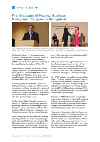 UCA Q-NEWS | VOL.2 No.3 | Jul-Sep 2014
SPCE TAJIKISTAN12
Left: Japanese Ambassador Takashi Kamada commends the partnership with UCA.​
Right: UCA Director General Dr Bohdan Krawchenko (left) with SPCE graduate Sayora Zarchabekova.
UCA celebrated over 175 graduates from the
School of Professional and Continuing Education
(SPCE) and the Aga Khan Humanities Project
(AKHP) at its sixth annual graduation ceremony at
the Ismaili Centre, Dushanbe on 28 June 2014.
Guests of honour included Mr Shodikov Ruslan,
Deputy Head of the Government Committee for
Youth, Sport and Tourism and Mr Akbar Ali Pes-
nani, Head of the Aga Khan Development Net-
work Diplomatic Representation in Tajikistan and
UCA Board Executive Committee member.
Welcoming guests, UCA Director General Dr
Bohdan Krawchenko emphasised the University’s
commitment to offering internationally-recognised
qualifications that meet the socio-economic needs
of Tajikistan. He described how UCA programmes
are often developed in collaboration with partners
who share the University’s vision.
His Excellency Takashi Kamada, Japanese Am-
bassador to Tajikistan, highlighted the successful
partnership between UCA and the Kyrgyz-Japan
Centre for Human Development (KRJC) in deliv-
ering a joint Practical Business Management Cer-
tificate Programme for the first time in Tajikistan.
The course includes modules on business planning,
marketing, financial and human resource manage-
ment, information technology and accounting. The
45 graduates of the programme included directors,
business managers and entrepreneurs from private
companies and service and information technology
First Graduates of Practical Business
Management Programme Recognised
sectors. They received their certificates from KRJC
Co-Director, Muneo Takasaka.
“The course gave me the opportunity to learn new
knowledge and apply it to my work. I will share
this expertise with my colleagues. The human
resource management module demonstrated how
a company should work,” said graduate Anzhella
Narzullaeva, a manager at Telecom Technology.
Five SPCE graduates received theAccounting Tech-
nology Certificate, based on International Financial
Reporting Standards and only offered in Central
Asia by SPCE. The School recognised 35 graduates
in English for specific purposes. Through a partner-
ship with FOCUS Humanitarian Assistance, SPCE
awarded Record of Achievements in conversational
Russian to 13 Afghan refugees.
Graduates of AKHP’s Humanities in English pro-
gramme received training in critical analysis, ethical
reflection, academic writing and reading. AKHP
builds skills to enable graduates to fulfill academic
and professional requirements, and to think criti-
cally and ultimately redefine those requirements.
“Education is the primary vehicle for the develop-
ment of civil society. UCA is being designed as an
expression of this principle in Central Asia,” said
Dr Ariff Kachra, UCA Dean of Academic Affairs,
in his address, “A good education improves your
life and maybe your family’s life. However, a great
education allows you to improve the quality of life
in the society in which you live.”
 