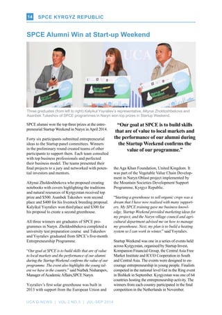 UCA Q-NEWS | VOL.2 No.3 | Jul-Sep 2014
SPCE Kyrgyz Republic14
SPCE alumni won the top three prizes at the entre-
preneurial Startup Weekend in Naryn in April 2014.
Forty six participants submitted entrepreneurial
ideas to the Startup panel committees. Winners
in the preliminary round created teams of other
participants to support them. Each team consulted
with top business professionals and perfected
their business model. The teams presented their
final projects to a jury and networked with poten-
tial investors and mentors.
Altynai Zholdoshbekova who proposed creating
notebooks with covers highlighting the traditions
and natural resources of Kyrgyzstan received top
prize and $500. Asanbek Tukeshov won second
place and $400 for his livestock breeding proposal.
Kalyikul Ysyraliev won third place and $300 for
his proposal to create a second greenhouse.
All three winners are graduates of SPCE pro-
grammes in Naryn. Zholdoshbekova completed a
university test preparation course and Tukeshov
and Ysyraliev graduated from SPCE’s five-month
Entrepreneurship Programme.
“Our goal at SPCE is to build skills that are of value
to local markets and the performance of our alumni
during the Startup Weekend confirms the value of our
programme. The event also highlights the young tal-
ent we have in the country,” said Nurbek Nisharapov,
Manager ofAcademicAffairs,SPCE Naryn.
Ysyraliev’s first solar greenhouse was built in
2013 with support from the European Union and
SPCE Alumni Win at Start-up Weekend
the Aga Khan Foundation, United Kingdom. It
was part of the Vegetable Value Chain Develop-
ment in Naryn Oblast project implemented by
the Mountain Societies Development Support
Programme, Kyrgyz Republic.
“Starting a greenhouse to sell organic crops was a
dream that I have now realised with many support-
ers. My SPCE training gave me business knowl-
edge, Startup Weekend provided marketing ideas for
my project, and the Naryn village council and agri-
cultural department advised me on how to manage
my greenhouse. Next, my plan is to build a heating
system so I can work in winter,” said Ysyraliev.
Startup Weekend was one in a series of events held
across Kyrgyzstan, organised by Startup Invest,
Kompanion Financial Group, the Central Asia Free
Market Institute and ICCO Cooperation in South
and Central Asia. The events were designed to en-
courage entrepreneurship in young people. Finalists
competed in the national level Get in the Ring event
in Bishkek in September. Kyrgyzstan was one of 64
countries hosting the entrepreneurship activity. The
winners from each country participated in the final
competition in the Netherlands in November.
Three graduates (from left to right) Kalyikul Ysyraliev’s representative, Altynai Zholdoshbekova and
Asanbek Tukeshov of SPCE programmes in Naryn won top prizes in Startup Weekend.
“Our goal at SPCE is to build skills
that are of value to local markets and
the performance of our alumni during
the Startup Weekend confirms the
value of our programme.”
SPCE Kyrgyz Republic
 