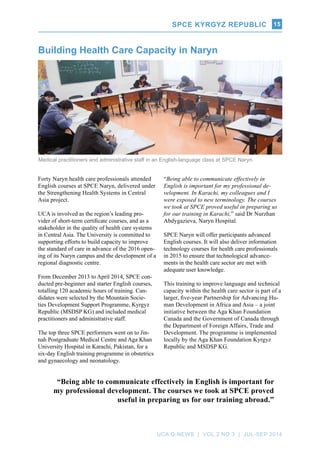 SPCE Kyrgyz Republic
UCA Q-NEWS | VOL.2 No.3 | Jul-Sep 2014
15
Forty Naryn health care professionals attended
English courses at SPCE Naryn, delivered under
the Strengthening Health Systems in Central
Asia project.
UCA is involved as the region’s leading pro-
vider of short-term certificate courses, and as a
stakeholder in the quality of health care systems
in Central Asia. The University is committed to
supporting efforts to build capacity to improve
the standard of care in advance of the 2016 open-
ing of its Naryn campus and the development of a
regional diagnostic centre.
From December 2013 to April 2014, SPCE con-
ducted pre-beginner and starter English courses,
totalling 120 academic hours of training. Can-
didates were selected by the Mountain Socie-
ties Development Support Programme, Kyrgyz
Republic (MSDSP KG) and included medical
practitioners and administrative staff.
The top three SPCE performers went on to Jin-
nah Postgraduate Medical Centre and Aga Khan
University Hospital in Karachi, Pakistan, for a
six-day English training programme in obstetrics
and gynaecology and neonatology.
Building Health Care Capacity in Naryn
“Being able to communicate effectively in
English is important for my professional de-
velopment. In Karachi, my colleagues and I
were exposed to new terminology. The courses
we took at SPCE proved useful in preparing us
for our training in Karachi,” said Dr Nurzhan
Abdygazieva, Naryn Hospital.
SPCE Naryn will offer participants advanced
English courses. It will also deliver information
technology courses for health care professionals
in 2015 to ensure that technological advance-
ments in the health care sector are met with
adequate user knowledge.
This training to improve language and technical
capacity within the health care sector is part of a
larger, five-year Partnership for Advancing Hu-
man Development in Africa and Asia – a joint
initiative between the Aga Khan Foundation
Canada and the Government of Canada through
the Department of Foreign Affairs, Trade and
Development. The programme is implemented
locally by the Aga Khan Foundation Kyrgyz
Republic and MSDSP KG.
Medical practitioners and administrative staff in an English-language class at SPCE Naryn.
“Being able to communicate effectively in English is important for
my professional development. The courses we took at SPCE proved
useful in preparing us for our training abroad.”
 
