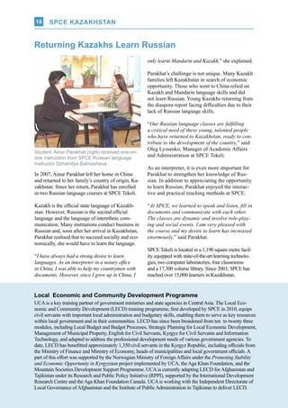 UCA Q-NEWS | VOL.2 No.3 | Jul-Sep 2014
SPCE KAZAKHSTAN16
In 2007, Ainur Parakhat left her home in China
and returned to her family’s country of origin, Ka-
zakhstan. Since her return, Parakhat has enrolled
in two Russian language courses at SPCE Tekeli.
Kazakh is the official state language of Kazakh-
stan. However, Russian is the second official
language and the language of interethnic com-
munication. Many institutions conduct business in
Russian and, soon after her arrival in Kazakhstan,
Parakhat realised that to succeed socially and eco-
nomically, she would have to learn the language.
“I have always had a strong desire to learn
languages. As an interpreter in a notary office
in China, I was able to help my countrymen with
documents. However, since I grew up in China, I
Local Economic and Community Development Programme
UCAis a key training partner of government ministries and state agencies in CentralAsia. The Local Eco-
nomic and Community Development (LECD) training programme, first developed by SPCE in 2010, equips
civil servants with important local administration and budgetary skills, enabling them to serve as key resources
within local government and in their communities. LECD has since been broadened from ten to twenty three
modules, including Local Budget and Budget Processes, Strategic Planning for Local Economic Development,
Management of Municipal Property, English for Civil Servants, Kyrgyz for Civil Servants and Information
Technology, and adapted to address the professional development needs of various government agencies. To
date, LECD has benefitted approximately 1,350 civil servants in the Kyrgyz Republic, including officials from
the Ministry of Finance and Ministry of Economy, heads of municipalities and local government officials.A
part of this effort was supported by the Norwegian Ministry of ForeignAffairs under the Promoting Stability
and Economic Opportunity in Kyrgyzstan project implemented by UCA, theAga Khan Foundation, and the
Mountain Societies Development Support Programme. UCAis currently adapting LECD forAfghanistan and
Tajikistan under its Research and Public Policy Initiative (RPPI), supported by the International Development
Research Centre and theAga Khan Foundation Canada. UCAis working with the Independent Directorate of
Local Governance ofAfghanistan and the Institute of PublicAdministration in Tajikistan to deliver LECD.
Student, Ainur Parakhat (right) received one-on-
one instruction from SPCE Russian language
Instructor Dzhamilya Balmasheva.
Returning Kazakhs Learn Russian
only learnt Mandarin and Kazakh,” she explained.
Parakhat’s challenge is not unique. Many Kazakh
families left Kazakhstan in search of economic
opportunity. Those who went to China relied on
Kazakh and Mandarin language skills and did
not learn Russian. Young Kazakhs returning from
the diaspora report facing difficulties due to their
lack of Russian language skills.
“Our Russian language classes are fulfilling
a critical need of these young, talented people
who have returned to Kazakhstan, ready to con-
tribute to the development of the country,” said
Oleg Lyssenko, Manager of Academic Affairs
and Administration at SPCE Tekeli.
As an interpreter, it is even more important for
Parakhat to strengthen her knowledge of Rus-
sian. In addition to appreciating the opportunity
to learn Russian, Parakhat enjoyed the interac-
tive and practical teaching methods at SPCE.
“At SPCE, we learned to speak and listen, fill in
documents and communicate with each other.
The classes are dynamic and involve role-play-
ing and social events. I am very pleased with
the course and my desire to learn has increased
enormously,” said Parakhat.
SPCE Tekeli is located in a 1,190 square metre facil-
ity equipped with state-of-the-art learning technolo-
gies, two computer laboratories, four classrooms
and a 17,300 volume library. Since 2003, SPCE has
reached over 15,000 learners in Kazakhstan.
SPCE KAZAKHSTAN
 