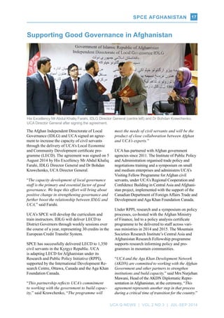 SPCE AFGHANISTAN
UCA Q-NEWS | VOL.2 No.3 | Jul-Sep 2014
17
Supporting Good Governance in Afghanistan
His Excellency Mr Abdul Khaliq Farahi, IDLG Director General (centre left) and Dr Bohdan Krawchenko,
UCA Director General after signing the agreement.
The Afghan Independent Directorate of Local
Governance (IDLG) and UCA signed an agree-
ment to increase the capacity of civil servants
through the delivery of UCA’s Local Economic
and Community Development certificate pro-
gramme (LECD). The agreement was signed on 5
August 2014 by His Excellency Mr Abdul Khaliq
Farahi, IDLG Director General and Dr Bohdan
Krawchenko, UCA Director General.
“The capacity development of local governance
staff is the primary and essential factor of good
governance. We hope this effort will bring about
positive change in strengthening governance and
further boost the relationship between IDLG and
UCA,” said Farahi.
UCA’s SPCE will develop the curriculum and
train instructors. IDLG will deliver LECD to
District Governors through weekly sessions over
the course of a year, representing 30 credits in the
European Credit Transfer System.
SPCE has successfully delivered LECD to 1,350
civil servants in the Kyrgyz Republic. UCA
is adapting LECD for Afghanistan under its
Research and Public Policy Initiative (RPPI),
supported by the International Development Re-
search Centre, Ottawa, Canada and the Aga Khan
Foundation Canada.
“This partnership reflects UCA’s commitment
to working with the government to build capac-
ity,” said Krawchenko, “The programme will
meet the needs of civil servants and will be the
product of close collaboration between Afghan
and UCA’s experts.”
UCA has partnered with Afghan government
agencies since 2011. The Institute of Public Policy
and Administration organised trade policy and
negotiations training and a symposium on small
and medium enterprises and administers UCA’s
Visiting Fellow Programme for Afghan civil
servants, under UCA’s Regional Cooperation and
Confidence Building in Central Asia and Afghani-
stan project, implemented with the support of the
Canadian Department of Foreign Affairs Trade and
Development and Aga Khan Foundation Canada.
Under RPPI, research and a symposium on policy
processes, co-hosted with the Afghan Ministry
of Finance, led to a policy analysis certificate
programme to be delivered to staff across vari-
ous ministries in 2014 and 2015. The Mountain
Societies Research Institute’s Central Asia and
Afghanistan Research Fellowship programme
supports research informing policy and pro-
grammes in mountain communities.
“UCA and the Aga Khan Development Network
(AKDN) are committed to working with the Afghan
Government and other partners to strengthen
institutions and build capacity,” said Mrs Nurjehan
Mawani, Head of the AKDN Diplomatic Repre-
sentation in Afghanistan, at the ceremony, “This
agreement represents another step in that process
during a critical time of transition for the country.”
SPCE AFGHANISTAN
 