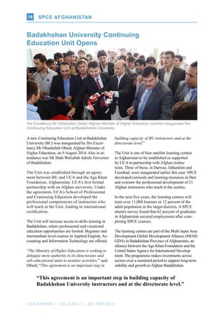 UCA Q-NEWS | VOL.2 No.3 | Jul-Sep 2014
SPCE AFGHANISTAN18
A new Continuing Education Unit at Badakhshan
University (BU) was inaugurated by His Excel-
lency Mr Obaidullah Obaid, Afghan Minister of
Higher Education, on 9 August 2014. Also in at-
tendance was Mr Shah Waliullah Adeeb, Governor
of Badakhshan.
The Unit was established through an agree-
ment between BU and UCA and the Aga Khan
Foundation, Afghanistan; UCA’s first formal
partnership with an Afghan university. Under
the agreement, UCA’s School of Professional
and Continuing Education developed the
professional competencies of instructors who
will teach at the Unit, leading to international
certification.
The Unit will increase access to skills training in
Badakhshan, where professional and vocational
education opportunities are limited. Beginner and
intermediate level courses in Applied English, Ac-
counting and Information Technology are offered.
“The Ministry of Higher Education is seeking to
delegate more authority to its directorates and
sub-educational units to monitor activities,” said
Obaid, “This agreement is an important step in
building capacity of BU instructors and at the
directorate level.”
The Unit is one of four satellite learning centres
in Afghanistan to be established or supported
by UCA in partnership with Afghan institu-
tions. Three of these, in Darwaz, Ishkashim and
Faizabad, were inaugurated earlier this year. SPCE
developed curricula and learning resources in Dari
and oversaw the professional development of 21
Afghan instructors who teach in the centres.
In the next five years, the learning centres will
train over 11,000 learners or 12 percent of the
adult population in the target districts. A SPCE
alumni survey found that 62 percent of graduates
in Afghanistan secured employment after com-
pleting SPCE courses.
The learning centres are part of the Multi Input Area
Development Global Development Alliance (MIAD
GDA) in Badakhshan Province of Afghanistan, an
alliance between the Aga Khan Foundation and the
United States Agency for International Develop-
ment. The programme makes investments across
sectors over a sustained period to support long-term
stability and growth in Afghan Badakhshan.
His Excellency Mr Obaidullah Obaid, Afghan Minister of Higher Education (centre) inaugurates the
Continuing Education Unit at Badakhshan University.
Badakhshan University Continuing
Education Unit Opens
“This agreement is an important step in building capacity of
Badakhshan University instructors and at the directorate level.”
 