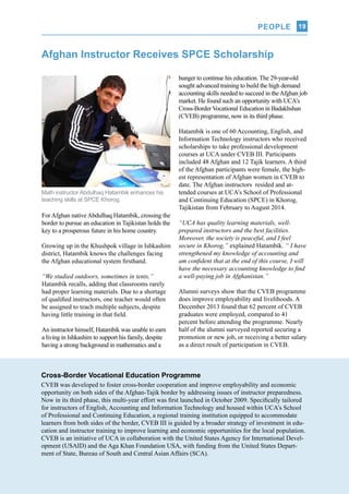 PEOPLE
UCA Q-NEWS | VOL.2 No.3 | Jul-Sep 2014
19
Afghan Instructor Receives SPCE Scholarship
Math instructor Abdulhaq Hatambik enhances his
teaching skills at SPCE Khorog.
For Afghan native Abdulhaq Hatambik, crossing the
border to pursue an education in Tajikistan holds the
key to a prosperous future in his home country.
Growing up in the Khushpok village in Ishkashim
district, Hatambik knows the challenges facing
the Afghan educational system firsthand.
“We studied outdoors, sometimes in tents,”
Hatambik recalls, adding that classrooms rarely
had proper learning materials. Due to a shortage
of qualified instructors, one teacher would often
be assigned to teach multiple subjects, despite
having little training in that field.
An instructor himself, Hatambik was unable to earn
a living in Ishkashim to support his family, despite
having a strong background in mathematics and a
hunger to continue his education. The 29-year-old
sought advanced training to build the high demand
accounting skills needed to succeed in theAfghan job
market. He found such an opportunity with UCA’s
Cross-Border Vocational Education in Badakhshan
(CVEB) programme, now in its third phase.
Hatambik is one of 60 Accounting, English, and
Information Technology instructors who received
scholarships to take professional development
courses at UCA under CVEB III. Participants
included 48 Afghan and 12 Tajik learners. A third
of the Afghan participants were female, the high-
est representation of Afghan women in CVEB to
date. The Afghan instructors resided and at-
tended courses at UCA’s School of Professional
and Continuing Education (SPCE) in Khorog,
Tajikistan from February to August 2014.
“UCA has quality learning materials, well-
prepared instructors and the best facilities.
Moreover, the society is peaceful, and I feel
secure in Khorog,” explained Hatambik. “ I have
strengthened my knowledge of accounting and
am confident that at the end of this course, I will
have the necessary accounting knowledge to find
a well-paying job in Afghanistan.”
Alumni surveys show that the CVEB programme
does improve employability and livelihoods. A
December 2013 found that 62 percent of CVEB
graduates were employed, compared to 41
percent before attending the programme. Nearly
half of the alumni surveyed reported securing a
promotion or new job, or receiving a better salary
as a direct result of participation in CVEB.
Cross-Border Vocational Education Programme
CVEB was developed to foster cross-border cooperation and improve employability and economic
opportunity on both sides of the Afghan-Tajik border by addressing issues of instructor preparedness.
Now in its third phase, this multi-year effort was first launched in October 2009. Specifically tailored
for instructors of English, Accounting and Information Technology and housed within UCA’s School
of Professional and Continuing Education, a regional training institution equipped to accommodate
learners from both sides of the border, CVEB III is guided by a broader strategy of investment in edu-
cation and instructor training to improve learning and economic opportunities for the local population.
CVEB is an initiative of UCA in collaboration with the United States Agency for International Devel-
opment (USAID) and the Aga Khan Foundation USA, with funding from the United States Depart-
ment of State, Bureau of South and Central Asian Affairs (SCA).
PEOPLE
 