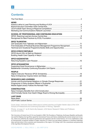 UCA Q-NEWS | VOL.2 No.3 | Jul-Sep 2014
﻿2
Contents
The First Word.........................................................................................................................3
News
Kassim-Lakha to Lead Planning and Building of UCA............................................................4
Board Executive Committee Visits Central Asia......................................................................5
UCA Football Team Strong at Regional Competitions ............................................................7
Marketing and Communications Network Launched...............................................................8
SCHOOL OF PROFESSIONAL AND CONTINUING EDUCATION
SPCE: Reaching Learners Across Central Asia......................................................................9
Recognised for Best Practices by ECDL Foundation............................................................10
SPCE TAJIKISTAN
220 Graduates from Tajikistan and Afghanistan....................................................................11
First Graduates of Practical Business Management Programme Recognised.....................12
Technical and Vocational Programme Builds Skills and Opportunities.................................13
SPCE Kyrgyz Republic
SPCE Alumni Win at Start-up Weekend................................................................................14
Building Health Care Capacity in Naryn................................................................................15
SPCE KAZAKHSTAN
Returning Kazakhs Learn Russian........................................................................................16
SPCE AFGHANISTAN
Supporting Good Governance in Afghanistan.......................................................................17
Badakhshan University Continuing Education Unit Opens...................................................18
PEOPLE
Afghan Instructor Receives SPCE Scholarship.....................................................................19
Naryn Entrepreneur Inspires Action and Ideas......................................................................20
RESEARCH AND LEARNING
Human and Environmental Relations in Climate Change Responses..................................21
Programme in Policy Analysis Offered in Dushanbe.............................................................22
Mobile Digital Library Follows the Nomads’ Path..................................................................23
CONSTRUCTION
Naryn Company Benefits from UCA Construction.................................................................24
UCA Formally Hands Over Dasht Village Road to Khorog Municipality................................25
Last page
News Bites............................................................................................................................26
UCA Public Lecture Series....................................................................................................27
The University of Central Asia (UCA) was founded in 2000. The Presidents of Tajikistan, the Kyrgyz Republic and Kazakh-
stan and His Highness the Aga Khan signed the International Treaty and Charter establishing this secular and private Univer-
sity, which was ratified by the respective parliaments and registered with the United Nations. UCA was established to offer
an internationally recognised standard of higher education in Central Asia and prepare graduates to contribute leadership,
ideas and innovation to the economies and communities of the region. UCA brings with it the commitment and partnership
of the Aga Khan Development Network.
Cover photo: Instructor Zamira Sitkinushova (centre) teaches an English Starter class at the UCA
School of Professional and Continuing Education in Khorog, Tajikistan.
Photos on page 21 by Dr Karim-Aly Kassam, UCA Senior Research Fellow and Professor,
Cornell University.
 