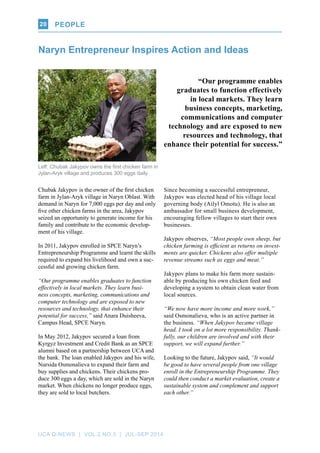 UCA Q-NEWS | VOL.2 No.3 | Jul-Sep 2014
PEOPLE20
Naryn Entrepreneur Inspires Action and Ideas
Left: Chubak Jakypov owns the first chicken farm in
Jylan-Aryk village and produces 300 eggs daily.
Chubak Jakypov is the owner of the first chicken
farm in Jylan-Aryk village in Naryn Oblast. With
demand in Naryn for 7,000 eggs per day and only
five other chicken farms in the area, Jakypov
seized an opportunity to generate income for his
family and contribute to the economic develop-
ment of his village.
In 2011, Jakypov enrolled in SPCE Naryn’s
Entrepreneurship Programme and learnt the skills
required to expand his livelihood and own a suc-
cessful and growing chicken farm.
“Our programme enables graduates to function
effectively in local markets. They learn busi-
ness concepts, marketing, communications and
computer technology and are exposed to new
resources and technology, that enhance their
potential for success,” said Anara Duisheeva,
Campus Head, SPCE Naryn.
In May 2012, Jakypov secured a loan from
Kyrgyz Investment and Credit Bank as an SPCE
alumni based on a partnership between UCA and
the bank. The loan enabled Jakypov and his wife,
Nursida Osmonalieva to expand their farm and
buy supplies and chickens. Their chickens pro-
duce 300 eggs a day, which are sold in the Naryn
market. When chickens no longer produce eggs,
they are sold to local butchers.
Since becoming a successful entrepreneur,
Jakypov was elected head of his village local
governing body (Ailyl Omotu). He is also an
ambassador for small business development,
encouraging fellow villages to start their own
businesses.
Jakypov observes, “Most people own sheep, but
chicken farming is efficient as returns on invest-
ments are quicker. Chickens also offer multiple
revenue streams such as eggs and meat.”
Jakypov plans to make his farm more sustain-
able by producing his own chicken feed and
developing a system to obtain clean water from
local sources.
“We now have more income and more work,”
said Osmonalieva, who is an active partner in
the business. “When Jakypov became village
head, I took on a lot more responsibility. Thank-
fully, our children are involved and with their
support, we will expand further.”
Looking to the future, Jakypov said, “It would
be good to have several people from one village
enroll in the Entrepreneurship Programme. They
could then conduct a market evaluation, create a
sustainable system and complement and support
each other.”
“Our programme enables
graduates to function effectively
in local markets. They learn
business concepts, marketing,
communications and computer
technology and are exposed to new
resources and technology, that
enhance their potential for success.”
 
