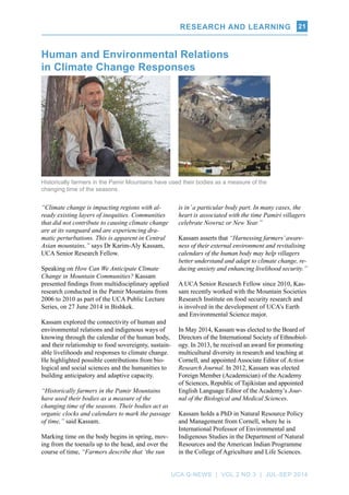 RESEARCH AND LEARNING
UCA Q-NEWS | VOL.2 No.3 | Jul-Sep 2014
21
“Climate change is impacting regions with al-
ready existing layers of inequities. Communities
that did not contribute to causing climate change
are at its vanguard and are experiencing dra-
matic perturbations. This is apparent in Central
Asian mountains,” says Dr Karim-Aly Kassam,
UCA Senior Research Fellow.
Speaking on How Can We Anticipate Climate
Change in Mountain Communities? Kassam
presented findings from multidisciplinary applied
research conducted in the Pamir Mountains from
2006 to 2010 as part of the UCA Public Lecture
Series, on 27 June 2014 in Bishkek.
Kassam explored the connectivity of human and
environmental relations and indigenous ways of
knowing through the calendar of the human body,
and their relationship to food sovereignty, sustain-
able livelihoods and responses to climate change.
He highlighted possible contributions from bio-
logical and social sciences and the humanities to
building anticipatory and adaptive capacity.
“Historically farmers in the Pamir Mountains
have used their bodies as a measure of the
changing time of the seasons. Their bodies act as
organic clocks and calendars to mark the passage
of time,” said Kassam.
Marking time on the body begins in spring, mov-
ing from the toenails up to the head, and over the
course of time, “Farmers describe that ‘the sun
Human and Environmental Relations
in Climate Change Responses
is in’a particular body part. In many cases, the
heart is associated with the time Pamiri villagers
celebrate Nowruz or New Year.”
Kassam asserts that “Harnessing farmers’aware-
ness of their external environment and revitalising
calendars of the human body may help villagers
better understand and adapt to climate change, re-
ducing anxiety and enhancing livelihood security.”
A UCA Senior Research Fellow since 2010, Kas-
sam recently worked with the Mountain Societies
Research Institute on food security research and
is involved in the development of UCA’s Earth
and Environmental Science major.
In May 2014, Kassam was elected to the Board of
Directors of the International Society of Ethnobiol-
ogy. In 2013, he received an award for promoting
multicultural diversity in research and teaching at
Cornell, and appointed Associate Editor of Action
Research Journal. In 2012, Kassam was elected
Foreign Member (Academician) of the Academy
of Sciences, Republic of Tajikistan and appointed
English Language Editor of the Academy’s Jour-
nal of the Biological and Medical Sciences.
Kassam holds a PhD in Natural Resource Policy
and Management from Cornell, where he is
International Professor of Environmental and
Indigenous Studies in the Department of Natural
Resources and the American Indian Programme
in the College of Agriculture and Life Sciences.
Historically farmers in the Pamir Mountains have used their bodies as a measure of the
changing time of the seasons.
RESEARCH AND LEARNING
 