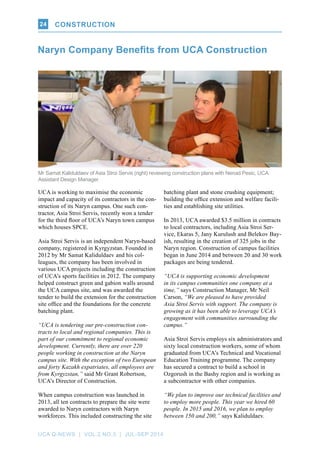 UCA Q-NEWS | VOL.2 No.3 | Jul-Sep 2014
CONSTRUCTION24
UCA is working to maximise the economic
impact and capacity of its contractors in the con-
struction of its Naryn campus. One such con-
tractor, Asia Stroi Servis, recently won a tender
for the third floor of UCA’s Naryn town campus
which houses SPCE.
Asia Stroi Servis is an independent Naryn-based
company, registered in Kyrgyzstan. Founded in
2012 by Mr Samat Kaliduldaev and his col-
leagues, the company has been involved in
various UCA projects including the construction
of UCA’s sports facilities in 2012. The company
helped construct green and gabion walls around
the UCA campus site, and was awarded the
tender to build the extension for the construction
site office and the foundations for the concrete
batching plant.
“UCA is tendering our pre-construction con-
tracts to local and regional companies. This is
part of our commitment to regional economic
development. Currently, there are over 220
people working in construction at the Naryn
campus site. With the exception of two European
and forty Kazakh expatriates, all employees are
from Kyrgyzstan,” said Mr Grant Robertson,
UCA’s Director of Construction.
When campus construction was launched in
2013, all ten contracts to prepare the site were
awarded to Naryn contractors with Naryn
workforces. This included constructing the site
Naryn Company Benefits from UCA Construction
batching plant and stone crushing equipment;
building the office extension and welfare facili-
ties and establishing site utilities.
In 2013, UCA awarded $3.5 million in contracts
to local contractors, including Asia Stroi Ser-
vice, Ekaras 5, Jany Kurulush and Belekov Bay-
ish, resulting in the creation of 325 jobs in the
Naryn region. Construction of campus facilities
began in June 2014 and between 20 and 30 work
packages are being tendered.
“UCA is supporting economic development
in its campus communities one company at a
time,” says Construction Manager, Mr Neil
Carson, “We are pleased to have provided
Asia Stroi Servis with support. The company is
growing as it has been able to leverage UCA’s
engagement with communities surrounding the
campus.”
Asia Stroi Servis employs six administrators and
sixty local construction workers, some of whom
graduated from UCA’s Technical and Vocational
Education Training programme. The company
has secured a contract to build a school in
Ozgorush in the Bashy region and is working as
a subcontractor with other companies.
“We plan to improve our technical facilities and
to employ more people. This year we hired 60
people. In 2015 and 2016, we plan to employ
between 150 and 200,” says Kaliduldaev.
Mr Samat Kaliduldaev of Asia Stroi Servis (right) reviewing construction plans with Nenad Pesic, UCA
Assistant Design Manager.
CONSTRUCTION
 