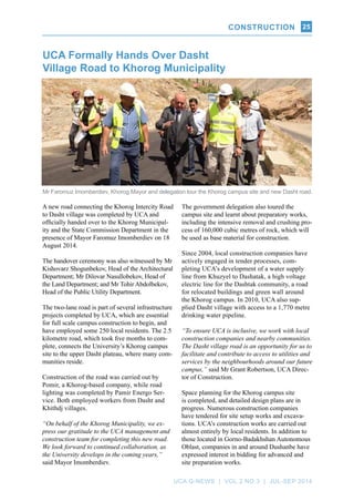 CONSTRUCTION
UCA Q-NEWS | VOL.2 No.3 | Jul-Sep 2014
25
UCA Formally Hands Over Dasht
Village Road to Khorog Municipality
Mr Faromuz Imomberdiev, Khorog Mayor and delegation tour the Khorog campus site and new Dasht road.
A new road connecting the Khorog Intercity Road
to Dasht village was completed by UCA and
officially handed over to the Khorog Municipal-
ity and the State Commission Department in the
presence of Mayor Faromuz Imomberdiev on 18
August 2014.
The handover ceremony was also witnessed by Mr
Kishovarz Shogunbekov, Head of the Architectural
Department; Mr Dilovar Nasullobekov, Head of
the Land Department; and Mr Tohir Abdolbekov,
Head of the Public Utility Department.
The two-lane road is part of several infrastructure
projects completed by UCA, which are essential
for full scale campus construction to begin, and
have employed some 250 local residents. The 2.5
kilometre road, which took five months to com-
plete, connects the University’s Khorog campus
site to the upper Dasht plateau, where many com-
munities reside.
Construction of the road was carried out by
Pomir, a Khorog-based company, while road
lighting was completed by Pamir Energo Ser-
vice. Both employed workers from Dasht and
Khithdj villages.
“On behalf of the Khorog Municipality, we ex-
press our gratitude to the UCA management and
construction team for completing this new road.
We look forward to continued collaboration, as
the University develops in the coming years,”
said Mayor Imomberdiev.
The government delegation also toured the
campus site and learnt about preparatory works,
including the intensive removal and crushing pro-
cess of 160,000 cubic metres of rock, which will
be used as base material for construction.
Since 2004, local construction companies have
actively engaged in tender processes, com-
pleting UCA’s development of a water supply
line from Khuzyel to Dashatak, a high voltage
electric line for the Dashtak community, a road
for relocated buildings and green wall around
the Khorog campus. In 2010, UCA also sup-
plied Dasht village with access to a 1,770 metre
drinking water pipeline.
“To ensure UCA is inclusive, we work with local
construction companies and nearby communities.
The Dasht village road is an opportunity for us to
facilitate and contribute to access to utilities and
services by the neighbourhoods around our future
campus,” said Mr Grant Robertson, UCA Direc-
tor of Construction.
Space planning for the Khorog campus site
is completed, and detailed design plans are in
progress. Numerous construction companies
have tendered for site setup works and excava-
tions. UCA’s construction works are carried out
almost entirely by local residents. In addition to
those located in Gorno-Badakhshan Autonomous
Oblast, companies in and around Dushanbe have
expressed interest in bidding for advanced and
site preparation works.
 