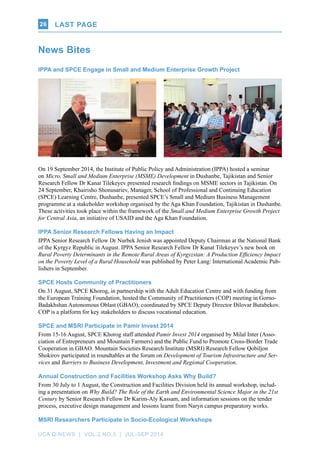 UCA Q-NEWS | VOL.2 No.3 | Jul-Sep 2014
Last page26
IPPA and SPCE Engage in Small and Medium Enterprise Growth Project
On 19 September 2014, the Institute of Public Policy and Administration (IPPA) hosted a seminar
on Micro, Small and Medium Enterprise (MSME) Development in Dushanbe, Tajikistan and Senior
Research Fellow Dr Kanat Tilekeyev presented research findings on MSME sectors in Tajikistan. On
24 September, Khairisho Shonusariev, Manager, School of Professional and Continuing Education
(SPCE) Learning Centre, Dushanbe, presented SPCE’s Small and Medium Business Management
programme at a stakeholder workshop organised by the Aga Khan Foundation, Tajikistan in Dushanbe.
These activities took place within the framework of the Small and Medium Enterprise Growth Project
for Central Asia, an initiative of USAID and the Aga Khan Foundation.
IPPA Senior Research Fellows Having an Impact
IPPA Senior Research Fellow Dr Nurbek Jenish was appointed Deputy Chairman at the National Bank
of the Kyrgyz Republic in August. IPPA Senior Research Fellow Dr Kanat Tilekeyev’s new book on
Rural Poverty Determinants in the Remote Rural Areas of Kyrgyzstan: A Production Efficiency Impact
on the Poverty Level of a Rural Household was published by Peter Lang: International Academic Pub-
lishers in September.
SPCE Hosts Community of Practitioners
On 31 August, SPCE Khorog, in partnership with the Adult Education Centre and with funding from
the European Training Foundation, hosted the Community of Practitioners (COP) meeting in Gorno-
Badakhshan Autonomous Oblast (GBAO), coordinated by SPCE Deputy Director Dilovar Butabekov.
COP is a platform for key stakeholders to discuss vocational education.
SPCE and MSRI Participate in Pamir Invest 2014
From 15-16 August, SPCE Khorog staff attended Pamir Invest 2014 organised by Milal Inter (Asso-
ciation of Entrepreneurs and Mountain Farmers) and the Public Fund to Promote Cross-Border Trade
Cooperation in GBAO. Mountain Societies Research Institute (MSRI) Research Fellow Qobiljon
Shokirov participated in roundtables at the forum on Development of Tourism Infrastructure and Ser-
vices and Barriers to Business Development, Investment and Regional Cooperation.
Annual Construction and Facilities Workshop Asks Why Build?
From 30 July to 1 August, the Construction and Facilities Division held its annual workshop, includ-
ing a presentation on Why Build? The Role of the Earth and Environmental Science Major in the 21st
Century by Senior Research Fellow Dr Karim-Aly Kassam, and information sessions on the tender
process, executive design management and lessons learnt from Naryn campus preparatory works.
MSRI Researchers Participate in Socio-Ecological Workshops
News Bites
Last page
 