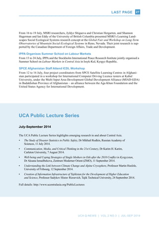 Last page
UCA Q-NEWS | VOL.2 No.3 | Jul-Sep 2014
27
UCA Public Lecture Series
July-September 2014
The UCA Public Lecture Series highlights emerging research in and about Central Asia.
•	 The Study of Disaster Statistics in Public Safety, Dr Mikhail Rodkin, Russian Academy of
Sciences, 11 July 2014.
•	 Communication, Media, and Critical Thinking in the 21st Century, Dr Karim H. Karim,
Carleton University, 7 August 2014.
•	 Well-being and Coping Strategies of Single Mothers in Osh after the 2010 Conflict in Kyrgyzstan,
Dr Aksana Ismailbekova, Zentrum Moderner Orient (ZMO), 11 September 2014.
•	 Understanding the Link between Climate Change and Alpine Cryosphere, Professor Martin Hoelzle,
University of Fribourg, 12 September 2014.
•	 Creation of Information Infrastructure of Tajikistan for the Development of Higher Education
and Science, Professor Sadykov Hisrav Rizoevich, Tajik Technical University, 24 September 2014.
Full details: http://www.ucentralasia.org/PublicLectures
From 16 to 19 July, MSRI researchers, Jyldyz Shigaeva and Christian Hergarten, and Shannon
Hagerman and Ian Eddy of the University of British Columbia presented MSRI’s Learning Land-
scapes Social Ecological Systems research concept at the Global Fair and Workshop on Long-Term
Observatories of Mountain Social-Ecological Systems in Reno, Nevada. Their joint research is sup-
ported by the Canadian Department of Foreign Affairs, Trade and Development.
IPPA Organises Summer School on Labour Markets
From 13 to 24 July, IPPA and the Stockholm International Peace Research Institute jointly organised a
Summer School on Labour Markets in Central Asia in Issyk-Kul, Kyrgyz Republic.
SPCE Afghanistan Staff Attend ICDL Workshop
From 12 to 16 July, four project coordinators from SPCE Satellite Learning Centres in Afghani-
stan participated in a workshop for International Computer Driving Licence testers at Kabul
University, under the Multi Input Area Development Global Development Alliance (MIAD GDA)
in Badakhshan Province of Afghanistan – an alliance between the Aga Khan Foundation and the
United States Agency for International Development.
 