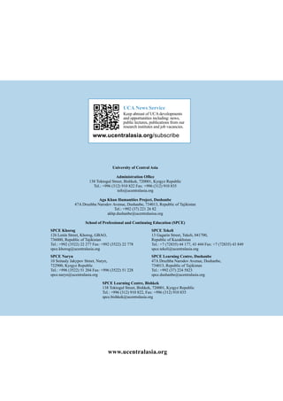 SPCE Khorog
126 Lenin Street, Khorog, GBAO,
736000, Republic of Tajikistan
Tel.: +992 (3522) 22 277 Fax: +992 (3522) 22 778
spce.khorog@ucentralasia.org
SPCE Naryn
10 Seitaaly Jakypov Street, Naryn,
722900, Kyrgyz Republic
Tel.: +996 (3522) 51 204 Fax: +996 (3522) 51 228
spce.naryn@ucentralasia.org
www.ucentralasia.org
SPCE Tekeli
13 Gagarin Street, Tekeli, 041700,
Republic of Kazakhstan
Tel.: +7 (72835) 44 177, 43 444 Fax: +7 (72835) 43 849
spce.tekeli@ucentralasia.org
SPCE Learning Centre, Dushanbe
47A Druzhba Narodov Avenue, Dushanbe,
734013, Republic of Tajikistan
Tel.: +992 (37) 224 5823
spce.dushanbe@ucentralasia.org
University of Central Asia
Administration Office
138 Toktogul Street, Bishkek, 720001, Kyrgyz Republic
Tel.: +996 (312) 910 822 Fax: +996 (312) 910 835
info@ucentralasia.org
Aga Khan Humanities Project, Dushanbe
47A Druzhba Narodov Avenue, Dushanbe, 734013, Republic of Tajikistan
Tel.: +992 (37) 221 26 82
akhp.dushanbe@ucentralasisa.org
School of Professional and Continuing Education (SPCE)
UCA News Service
Keep abreast of UCA developments
and opportunities including: news,
public lectures, publications from our
research institutes and job vacancies.
www.ucentralasia.org/subscribe
SPCE Learning Centre, Bishkek
138 Toktogul Street, Bishkek, 720001, Kyrgyz Republic
Tel.: +996 (312) 910 822, Fax: +996 (312) 910 835
spce.bishkek@ucentralasia.org
 