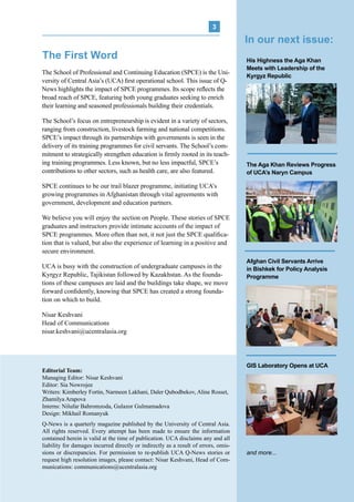 
UCA Q-NEWS | VOL.2 No.3 | Jul-Sep 2014
3
The School of Professional and Continuing Education (SPCE) is the Uni-
versity of Central Asia’s (UCA) first operational school. This issue of Q-
News highlights the impact of SPCE programmes. Its scope reflects the
broad reach of SPCE, featuring both young graduates seeking to enrich
their learning and seasoned professionals building their credentials.
The School’s focus on entrepreneurship is evident in a variety of sectors,
ranging from construction, livestock farming and national competitions.
SPCE’s impact through its partnerships with governments is seen in the
delivery of its training programmes for civil servants. The School’s com-
mitment to strategically strengthen education is firmly rooted in its teach-
ing training programmes. Less known, but no less impactful, SPCE’s
contributions to other sectors, such as health care, are also featured.
SPCE continues to be our trail blazer programme, initiating UCA’s
growing programmes in Afghanistan through vital agreements with
government, development and education partners.
We believe you will enjoy the section on People. These stories of SPCE
graduates and instructors provide intimate accounts of the impact of
SPCE programmes. More often than not, it not just the SPCE qualifica-
tion that is valued, but also the experience of learning in a positive and
secure environment.
UCA is busy with the construction of undergraduate campuses in the
Kyrgyz Republic, Tajikistan followed by Kazakhstan. As the founda-
tions of these campuses are laid and the buildings take shape, we move
forward confidently, knowing that SPCE has created a strong founda-
tion on which to build.
Nisar Keshvani
Head of Communications
nisar.keshvani@ucentralasia.org
The First Word
Q-News is a quarterly magazine published by the University of Central Asia.
All rights reserved. Every attempt has been made to ensure the information
contained herein is valid at the time of publication. UCA disclaims any and all
liability for damages incurred directly or indirectly as a result of errors, omis-
sions or discrepancies. For permission to re-publish UCA Q-News stories or
request high resolution images, please contact: Nisar Keshvani, Head of Com-
munications: communications@ucentralasia.org
Editorial Team:
Managing Editor: Nisar Keshvani
Editor: Sia Nowrojee
Writers: Kimberley Fortin, Narmeen Lakhani, Daler Qubodbekov, Aline Rosset,
Zhamilya Arapova
Interns: Nilufar Bahromzoda, Gulazor Gulmamadova
Design: Mikhail Romanyuk
His Highness the Aga Khan
Meets with Leadership of the
Kyrgyz Republic
The Aga Khan Reviews Progress
of UCA’s Naryn Campus
Afghan Civil Servants Arrive
in Bishkek for Policy Analysis
Programme
GIS Laboratory Opens at UCA
and more...
In our next issue:
 