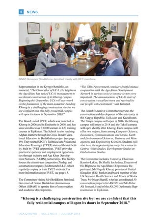 UCA Q-NEWS | VOL.2 No.3 | Jul-Sep 2014
News6
GBAO Governor Shodikhnon Jamshed meets with BEC members.
Representation in the Kyrgyz Republic, an-
nounced, “The Chancellor of UCA, His Highness
the Aga Khan, has tasked UCA’s management to
accelerate construction of its Khorog campus.
Beginning this September, UCA will start work
on the foundation of the main academic building.
Khorog is a challenging construction site but we
are confident that this fully residential campus
will open its doors in September 2018.”
The Board visited SPCE, which was launched in
Khorog in 2006 and in Dushanbe in 2008, and has
since enrolled over 33,000 learners in 120 training
courses in Tajikistan. The School is also reaching
Afghan learners through its Cross-Border Voca-
tional Education in Badakhshan project (see page
19). They toured SPCE’s Technical and Vocational
Education Training’s (TVET) state-of-the-art facil-
ity, built by TVET apprentices. TVET provides
practical experience and employment opportuni-
ties through industry and Aga Khan Develop-
ment Network (AKDN) partnerships. The facility
houses the alumni-run cooperative Zindagi and
construction company Sokhtmonchi LLC, which
regularly employ or train TVET students. For
more information about TVET, see page 13.
The Committee visited Mr Shodikhon Jamshed,
Governor of Gorno Badakshan Autonomous
Oblast (GBAO) to apprise him of construction
and academic developments.
“The GBAO government considers fruitful mutual
cooperation with the Aga Khan Development
Network in various socio-economic sectors very
important. The announcement of UCA’s start of
construction is excellent news and received by
our people with excitement,” said Jamshed.
The Board Executive Committee oversees the
construction and development of the university in
the Kyrgyz Republic, Tajikistan and Kazakhstan.
The Naryn campus will open in 2016, the Khorog
campus will open in 2018 and the Tekeli campus
will open shortly after Khorog. Each campus will
offer two majors, from among Computer Science,
Economics, Communications and Media, Earth
and Environmental Sciences, Business and Man-
agement and Engineering Sciences. Students will
also have the opportunity to study for a minor in
Central Asian Studies, Development Studies or
Globalisation Studies.
The Committee includes Executive Chairman
Kassim-Lakha; Dr Shafik Sachedina, Director of
His Highness the Aga Khan’s Diplomatic De-
partment; Mr Naguib Kheraj, prominent United
Kingdom (UK) banker and board member of the
UK National Health Service and Prince of Wales
Trust; Mr Nizar Shariff, who has coordinated 50
construction projects for AKDN; and Mr Akbar
Ali Pesnani, Head of the AKDN Diplomatic Rep-
resentation in Tajikistan.
“Khorog is a challenging construction site but we are confident that this
fully residential campus will open its doors in September 2018.”
 