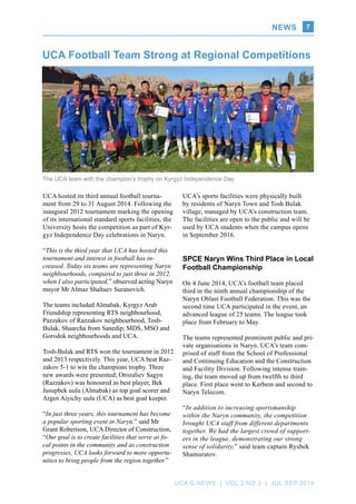 News
UCA Q-NEWS | VOL.2 No.3 | Jul-Sep 2014
7
UCA hosted its third annual football tourna-
ment from 29 to 31 August 2014. Following the
inaugural 2012 tournament marking the opening
of its international standard sports facilities, the
University hosts the competition as part of Kyr-
gyz Independence Day celebrations in Naryn.
“This is the third year that UCA has hosted this
tournament and interest in football has in-
creased. Today six teams are representing Naryn
neighbourhoods, compared to just three in 2012,
when I also participated,” observed acting Naryn
mayor Mr Almaz Shaltaev Suranovich.
The teams included Almabak, Kyrgyz Arab
Friendship representing RTS neighbourhood,
Pazzakov of Razzakov neighbourhood, Tosh-
Bulak, Shaarcha from Sanedip, MDS, MSO and
Gorodok neighbourhoods and UCA.
Tosh-Bulak and RTS won the tournament in 2012
and 2013 respectively. This year, UCA beat Raz-
zakov 5-1 to win the champions trophy. Three
new awards were presented; Orozaliev Sagyn
(Razzakov) was honoured as best player, Bek
Jusupbek uulu (Almabak) as top goal scorer and
Argen Aiyichy uulu (UCA) as best goal keeper.
“In just three years, this tournament has become
a popular sporting event in Naryn,” said Mr
Grant Robertson, UCA Director of Construction,
“Our goal is to create facilities that serve as fo-
cal points in the community and as construction
progresses, UCA looks forward to more opportu-
nities to bring people from the region together.”
UCA Football Team Strong at Regional Competitions
UCA’s sports facilities were physically built
by residents of Naryn Town and Tosh Bulak
village, managed by UCA’s construction team.
The facilities are open to the public and will be
used by UCA students when the campus opens
in September 2016.
SPCE Naryn Wins Third Place in Local
Football Championship
On 4 June 2014, UCA’s football team placed
third in the ninth annual championship of the
Naryn Oblast Football Federation. This was the
second time UCA participated in the event, an
advanced league of 25 teams. The league took
place from February to May.
The teams represented prominent public and pri-
vate organisations in Naryn. UCA’s team com-
prised of staff from the School of Professional
and Continuing Education and the Construction
and Facility Division. Following intense train-
ing, the team moved up from twelfth to third
place. First place went to Kerbem and second to
Naryn Telecom.
“In addition to increasing sportsmanship
within the Naryn community, the competition
brought UCA staff from different departments
together. We had the largest crowd of support-
ers in the league, demonstrating our strong
sense of solidarity,” said team captain Rysbek
Shamuratov.
The UCA team with the champion’s trophy on Kyrgyz Independence Day.
 