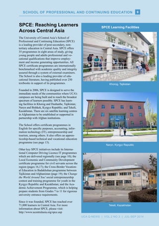 The University of Central Asia’s School of
Professional and Continuing Education (SPCE)
is a leading provider of post-secondary, non-
tertiary education in Central Asia. SPCE offers
35 programmes in eight areas of study, giving
young people and adults professional and vo-
cational qualifications that improve employ-
ment and income generating opportunities. All
SPCE certificate programmes are internationally
benchmarked with academic quality and integrity
assured through a system of external examiners.
The School is also a leading provider of edu-
cational literature, having published over 250
textbooks in support of its programmes.
Founded in 2006, SPCE is designed to serve the
immediate needs of the communities where UCA’s
campuses are being built and to reach the broadest
spectrum of learners possible. SPCE has learn-
ing facilities in Khorog and Dushanbe, Tajikistan;
Naryn and Bishkek, Kyrgyz Republic; and Tekeli,
Kazakhstan. There are six satellite learning centres
in Afghanistan to be established or supported in
partnership with Afghan institutions.
The School offers certificate programmes in
English for specific purposes, accounting, infor-
mation technology (IT), entrepreneurship and
tourism, among others. It also offers an appren-
ticeship-based technical and vocational education
programme (see page 13).
Other key SPCE initiatives include its Interna-
tional Computer Driving Licence IT programmes
which are delivered regionally (see page 10); the
Local Economic and Community Development
certificate programme for civil servants across the
region (pages 16,17); the Cross-Border Vocation-
al Education in Badakhshan programme between
Tajikistan and Afghanistan (page 19); the Change
the World Around You! social entrepreneurship
contest and training programme for youth in the
Kyrgyz Republic and Kazakhstan; and the Aca-
demic Achievement Programme, which is helping
prepare students from Grades 7 to 11 for rigorous
university entrance requirements.
Since it was founded, SPCE has reached over
71,000 learners in Central Asia. For more
information about SPCE, please visit:
http://www.ucentralasia.org/spce.asp
Naryn, Kyrgyz Republic
SPCE Learning Facilities
Tekeli, Kazakhstan
Khorog, Tajikistan
SPCE: Reaching Learners
Across Central Asia
9SCHOOL OF PROFESSIONAL AND CONTINUING EDUCATION
UCA Q-NEWS | VOL.2 No.3 | Jul-Sep 2014
 