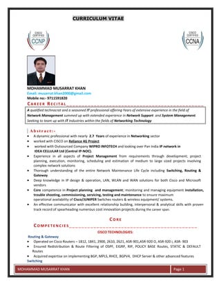CURRICULUM VITAE
MOHAMMAD MUSARRAT KHAN
Email: musarrat.khan2000@gmail.com
Mobile no:- 9711591820
CA R E E R RE C I T A L __ _ _ __ _ _ __ _ _ __ _ _ __ _ _ __ _ _ __ _ _ __ _ _ __ _ _ __ _ _ __ _ _ _
A qualified technocrat and a seasoned IT professional offering Years of extensive experience in the field of
Network Management summed up with extended experience in Network Support and System Management.
Seeking to team up with IT Industries within the fields of Networking Technology
A b s t r a c t : -
• A dynamic professional with nearly 2.7 Years of experience in Networking sector
• worked with CISCO on Reliance 4G Project
• worked with Outsourced Company WIPRO INFOTECH and looking over Pan India IP network in
IDEA CELLULAR Ltd (Central IP-NOC).
• Experience in all aspects of Project Management from requirements through development; project
planning, execution, monitoring, scheduling and estimation of medium to large sized projects involving
complex network solutions
• Thorough understanding of the entire Network Maintenance Life Cycle including Switching, Routing &
Gateway
• Deep knowledge in IP design & operation, LAN, WLAN and WAN solutions for both Cisco and Microsoft
vendors
• Core competence in Project planning and management; monitoring and managing equipment installation,
trouble shooting, commissioning, servicing, testing and maintenance to ensure maximum
operational availability of Cisco/JUNIPER Switches routers & wireless equipment/ systems.
• An effective communicator with excellent relationship building, interpersonal & analytical skills with proven
track record of spearheading numerous cost innovation projects during the career span.
CO R E
CO M P E T E N C I E S __ _ _ __ _ _ __ _ _ __ _ _ __ _ _ __ _ _ __ _ _ __ _ _ __ _ _ __ _ _ __
CISCO TECHNOLOGIES:
Routing & Gateway
• Operated on Cisco Routers – 1812, 1841, 2900, 2610, 2621, ASR-901,ASR-920 O, ASR-920 i, ASR- 903
• Ensured Redistribution & Route Filtering of OSPF, EIGRP, RIP, POLICY BASE Routes, STATIC & DEFAULT
Routes
• Acquired expertise on implementing BGP, MPLS, RHCE, BGPV4, DHCP Server & other advanced features
Switching
E
MOHAMMAD MUSARRAT KHAN Page 1
 