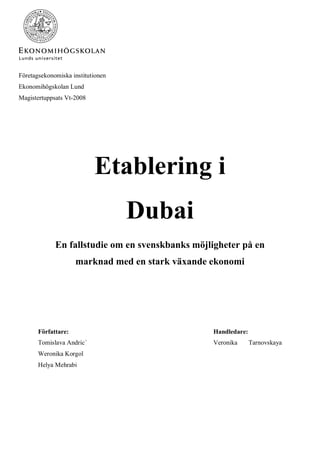 Företagsekonomiska institutionen
Ekonomihögskolan Lund
Magistertuppsats Vt-2008
Etablering i
Dubai
En fallstudie om en svenskbanks möjligheter på en
marknad med en stark växande ekonomi
Författare: Handledare:
Tomislava Andric´ Veronika Tarnovskaya
Weronika Korgol
Helya Mehrabi
 