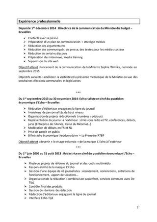 2
Expérience professionnelle
Depuis le 1er décembre 2014 : Directrice de la communication du Ministre du Budget –
Bruxelles
 Contacts avec la presse
 Préparation d’un plan de communication + stratégie médias
 Rédaction des argumentaires
 Rédaction des communiqués de presse, des textes pour les médias sociaux
 Rédaction de certains discours
 Préparation des interviews, media training
 Supervision du site web
Objectif atteint : lancement de la communication de la Ministre Sophie Wilmès, nommée en
septembre 2015
Objectifs suivants : améliorer la visibilité et la présence médiatique de la Ministre en vue des
prochaines élections communales et législatives
***
Du 1er septembre 2013 au 30 novembre 2014: Editorialiste en chef du quotidien
économique L’Echo – Bruxelles
 Rédaction d’éditoriaux engageant la ligne du journal
 Interviews de personnalités de haut niveau
 Organisation de projets rédactionnels (numéros spéciaux)
 Représentation du journal à l’extérieur : émissions radio et TV, conférences, débats,
jurys (Entreprise de l’Année, Caïus du Mécénat…)
 Modération de débats en FR et NL
 Prise de parole en public
 Billet radio économique hebdomadaire – La Première RTBF
Objectif atteint : devenir « le visage et la voix » de la marque L’Echo à l’extérieur
***
Du 1er juin 2006 au 31 août 2013 : Rédactrice en chef du quotidien économique L’Echo –
Bruxelles
 Plusieurs projets de réforme du journal et des outils multimédia
 Responsabilité de la marque L’Echo
 Gestion d’une équipe de 45 journalistes : recrutement, nominations, entretiens de
fonctionnement, apport de solutions…
 Organisation de la rédaction : combinaison papier/net, services communs avec De
Tijd,
 Contrôle final des produits
 Gestion de réunions de rédaction
 Rédaction d’éditoriaux engageant la ligne du journal
 Interface Echo-Tijd
 