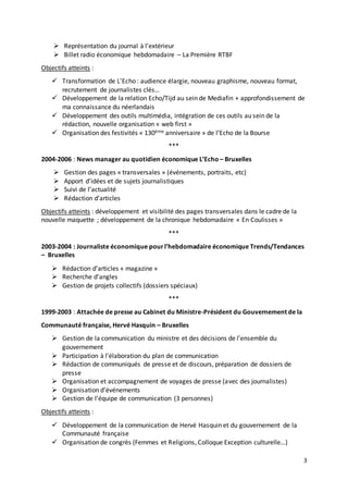 3
 Représentation du journal à l’extérieur
 Billet radio économique hebdomadaire – La Première RTBF
Objectifs atteints :
 Transformation de L’Echo : audience élargie, nouveau graphisme, nouveau format,
recrutement de journalistes clés…
 Développement de la relation Echo/Tijd au sein de Mediafin + approfondissement de
ma connaissance du néerlandais
 Développement des outils multimédia, intégration de ces outils au sein de la
rédaction, nouvelle organisation « web first »
 Organisation des festivités « 130ème anniversaire » de l’Echo de la Bourse
***
2004-2006 : News manager au quotidien économique L’Echo – Bruxelles
 Gestion des pages « transversales » (événements, portraits, etc)
 Apport d’idées et de sujets journalistiques
 Suivi de l’actualité
 Rédaction d’articles
Objectifs atteints : développement et visibilité des pages transversales dans le cadre de la
nouvelle maquette ; développement de la chronique hebdomadaire « En Coulisses »
***
2003-2004 : Journaliste économique pourl’hebdomadaire économique Trends/Tendances
– Bruxelles
 Rédaction d’articles « magazine »
 Recherche d’angles
 Gestion de projets collectifs (dossiers spéciaux)
***
1999-2003 : Attachée de presse au Cabinet du Ministre-Président du Gouvernement de la
Communauté française, Hervé Hasquin – Bruxelles
 Gestion de la communication du ministre et des décisions de l’ensemble du
gouvernement
 Participation à l’élaboration du plan de communication
 Rédaction de communiqués de presse et de discours, préparation de dossiers de
presse
 Organisation et accompagnement de voyages de presse (avec des journalistes)
 Organisation d’événements
 Gestion de l’équipe de communication (3 personnes)
Objectifs atteints :
 Développement de la communication de Hervé Hasquin et du gouvernement de la
Communauté française
 Organisation de congrès (Femmes et Religions, Colloque Exception culturelle…)
 