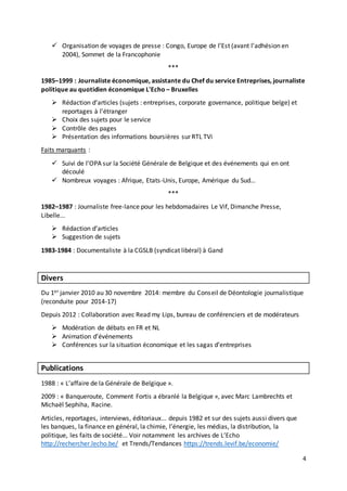 4
 Organisation de voyages de presse : Congo, Europe de l’Est (avant l’adhésion en
2004), Sommet de la Francophonie
***
1985–1999 : Journaliste économique, assistante du Chef du service Entreprises, journaliste
politique au quotidien économique L'Echo – Bruxelles
 Rédaction d’articles (sujets : entreprises, corporate governance, politique belge) et
reportages à l’étranger
 Choix des sujets pour le service
 Contrôle des pages
 Présentation des informations boursières sur RTL TVi
Faits marquants :
 Suivi de l’OPA sur la Société Générale de Belgique et des événements qui en ont
découlé
 Nombreux voyages : Afrique, Etats-Unis, Europe, Amérique du Sud…
***
1982–1987 : Journaliste free-lance pour les hebdomadaires Le Vif, Dimanche Presse,
Libelle...
 Rédaction d’articles
 Suggestion de sujets
1983-1984 : Documentaliste à la CGSLB (syndicat libéral) à Gand
Divers
Du 1er janvier 2010 au 30 novembre 2014: membre du Conseil de Déontologie journalistique
(reconduite pour 2014-17)
Depuis 2012 : Collaboration avec Read my Lips, bureau de conférenciers et de modérateurs
 Modération de débats en FR et NL
 Animation d’événements
 Conférences sur la situation économique et les sagas d’entreprises
Publications
1988 : « L’affaire de la Générale de Belgique ».
2009 : « Banqueroute, Comment Fortis a ébranlé la Belgique », avec Marc Lambrechts et
Michaël Sephiha, Racine.
Articles, reportages, interviews, éditoriaux... depuis 1982 et sur des sujets aussi divers que
les banques, la finance en général, la chimie, l’énergie, les médias, la distribution, la
politique, les faits de société... Voir notamment les archives de L’Echo
http://rechercher.lecho.be/ et Trends/Tendances https://trends.levif.be/economie/
 