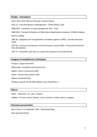 5
Etudes - Formations
2013, 2014, 2016: Ateliers d’écriture et atelier Roman
2011-12 : Executive Master in Management – CEPAC (Solvay, ULB)
2006-2012 : Formations au news management (ESJ – Lille)
2006-2012 : Plusieurs formations en Néerlandais (Nederlandse Academie, CERAN) et Anglais
(Berlitz, CERAN)
1981-82 : Agrégation de l'enseignement secondaire supérieur (1982) – Grande distinction
(ULB)
1977-81 : Licence en Journalisme et Communication sociale (1981) – Distinction (Université
libre de Bruxelles)
1971-77 : Humanités Latin-Grec au Lycée Emile Jacqmain et à l’Ecole Decroly
Langues et compétences techniques
Français : langue maternelle
Néerlandais : excellente connaissance (C2)
Anglais : bonne connaissance (B2)
Italien : connaissance correcte (B1)
Notions d’allemand (A1)
Pratique courante de MS Office (Word, Excel, PowerPoint…)
Divers
Sports : volley-ball ; ski ; vélo ; natation
Hobbies : Ecriture, lecture (romans, essais, histoire) ; cinéma ; dessin ; voyages.
Données personnelles
Née à Uccle, le 17 septembre 1959 – Nationalité belge
Deux (grands) enfants
 