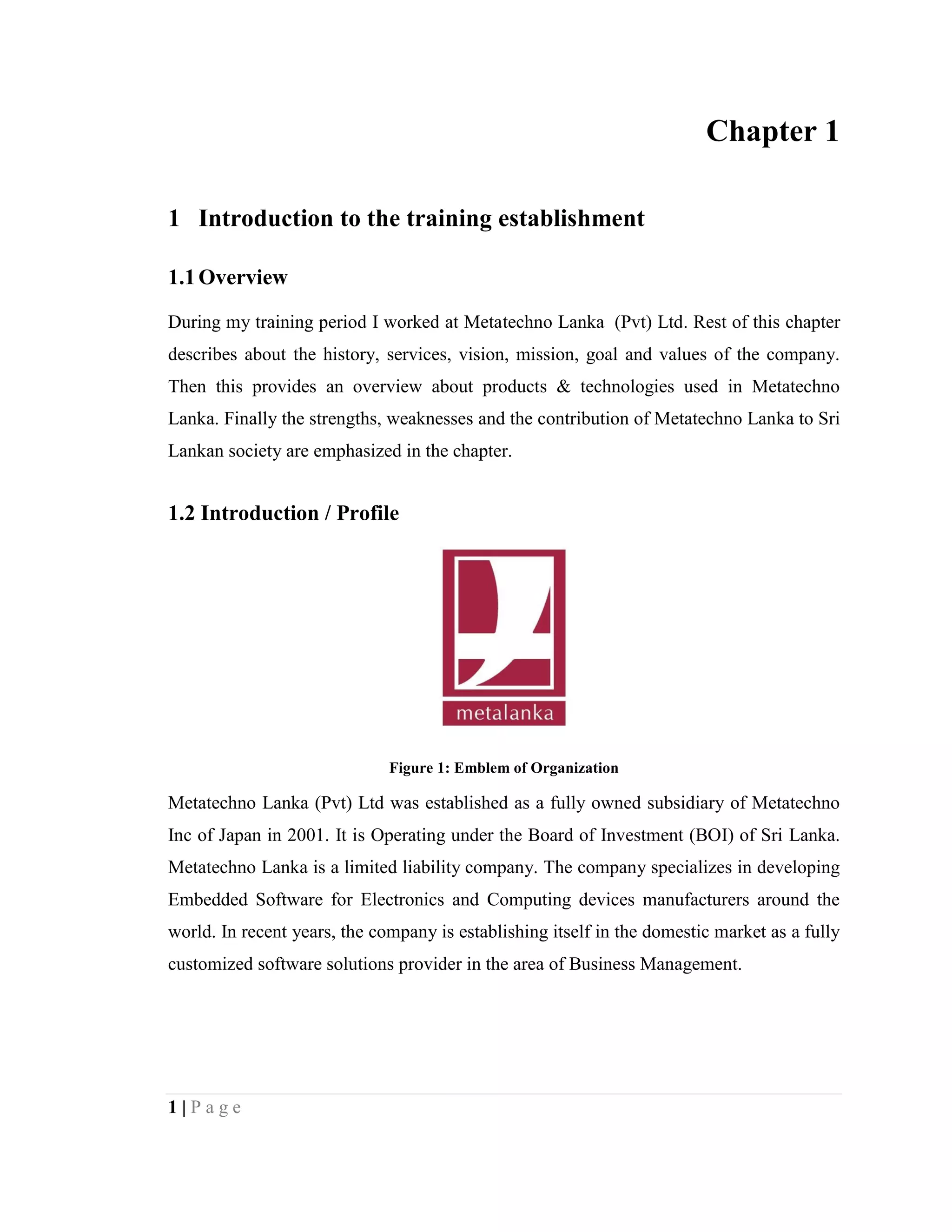 1 | P a g e
Chapter 1
1 Introduction to the training establishment
1.1Overview
During my training period I worked at Metatechno Lanka (Pvt) Ltd. Rest of this chapter
describes about the history, services, vision, mission, goal and values of the company.
Then this provides an overview about products & technologies used in Metatechno
Lanka. Finally the strengths, weaknesses and the contribution of Metatechno Lanka to Sri
Lankan society are emphasized in the chapter.
1.2 Introduction / Profile
Figure 1: Emblem of Organization
Metatechno Lanka (Pvt) Ltd was established as a fully owned subsidiary of Metatechno
Inc of Japan in 2001. It is Operating under the Board of Investment (BOI) of Sri Lanka.
Metatechno Lanka is a limited liability company. The company specializes in developing
Embedded Software for Electronics and Computing devices manufacturers around the
world. In recent years, the company is establishing itself in the domestic market as a fully
customized software solutions provider in the area of Business Management.
 