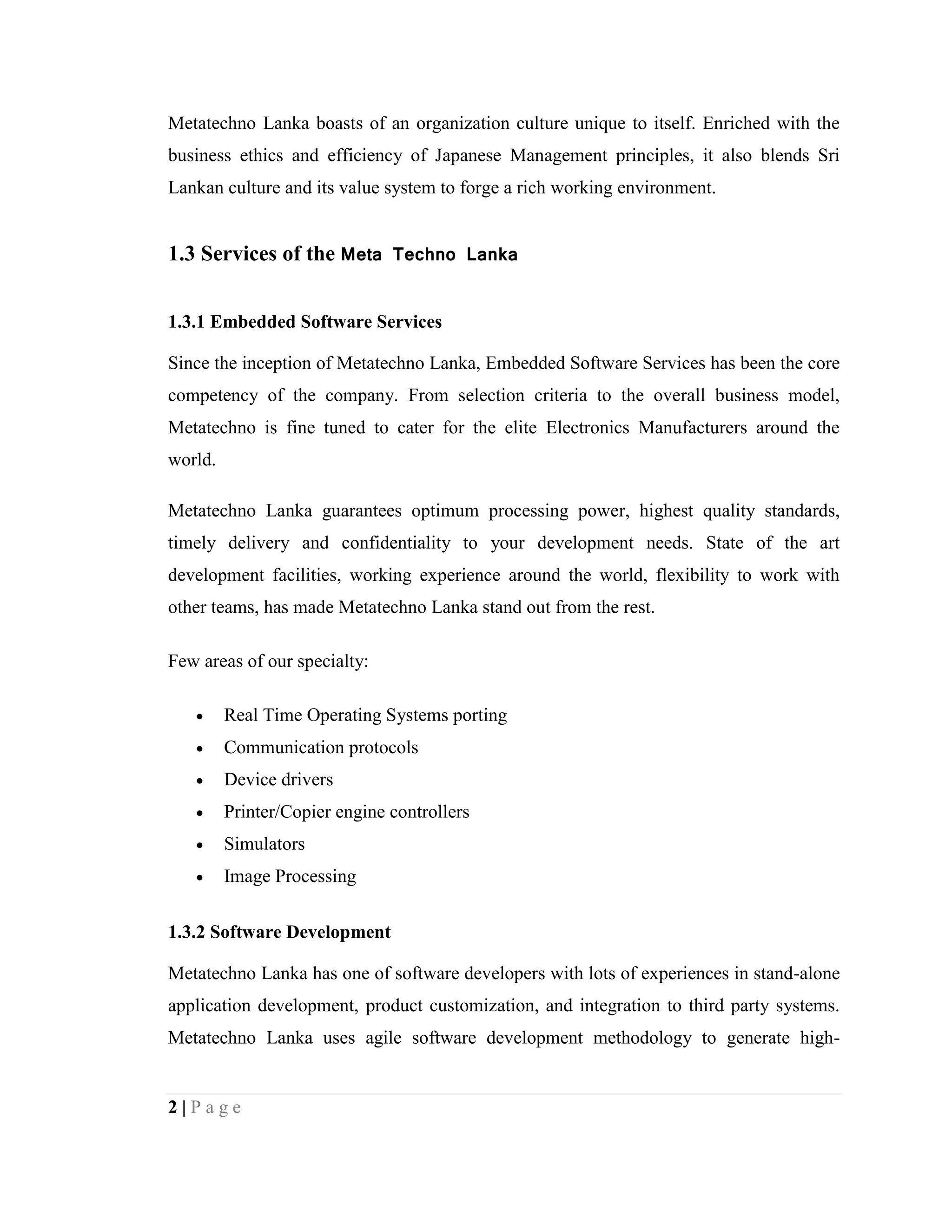 2 | P a g e
Metatechno Lanka boasts of an organization culture unique to itself. Enriched with the
business ethics and efficiency of Japanese Management principles, it also blends Sri
Lankan culture and its value system to forge a rich working environment.
1.3 Services of the Meta Techno Lanka
1.3.1 Embedded Software Services
Since the inception of Metatechno Lanka, Embedded Software Services has been the core
competency of the company. From selection criteria to the overall business model,
Metatechno is fine tuned to cater for the elite Electronics Manufacturers around the
world.
Metatechno Lanka guarantees optimum processing power, highest quality standards,
timely delivery and confidentiality to your development needs. State of the art
development facilities, working experience around the world, flexibility to work with
other teams, has made Metatechno Lanka stand out from the rest.
Few areas of our specialty:
 Real Time Operating Systems porting
 Communication protocols
 Device drivers
 Printer/Copier engine controllers
 Simulators
 Image Processing
1.3.2 Software Development
Metatechno Lanka has one of software developers with lots of experiences in stand-alone
application development, product customization, and integration to third party systems.
Metatechno Lanka uses agile software development methodology to generate high-
 
