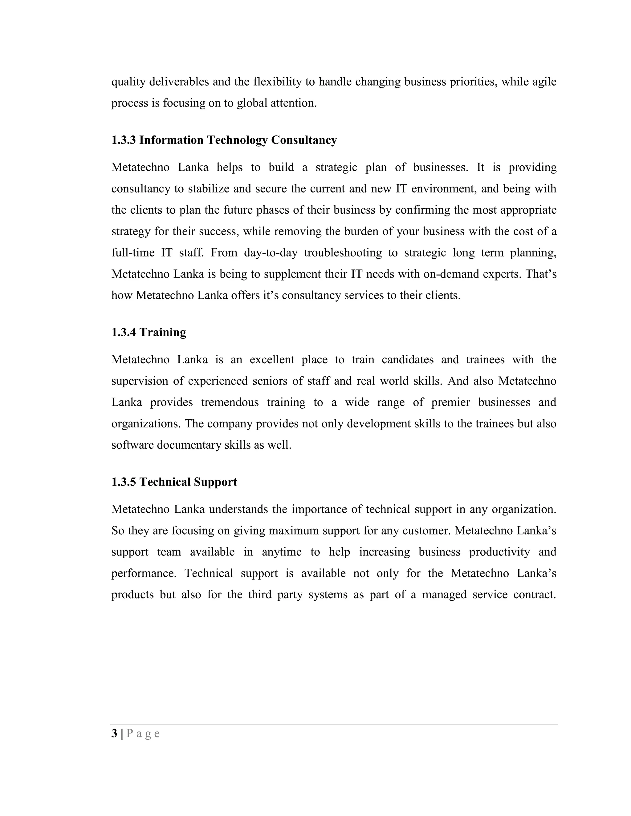 3 | P a g e
quality deliverables and the flexibility to handle changing business priorities, while agile
process is focusing on to global attention.
1.3.3 Information Technology Consultancy
Metatechno Lanka helps to build a strategic plan of businesses. It is providing
consultancy to stabilize and secure the current and new IT environment, and being with
the clients to plan the future phases of their business by confirming the most appropriate
strategy for their success, while removing the burden of your business with the cost of a
full-time IT staff. From day-to-day troubleshooting to strategic long term planning,
Metatechno Lanka is being to supplement their IT needs with on-demand experts. That’s
how Metatechno Lanka offers it’s consultancy services to their clients.
1.3.4 Training
Metatechno Lanka is an excellent place to train candidates and trainees with the
supervision of experienced seniors of staff and real world skills. And also Metatechno
Lanka provides tremendous training to a wide range of premier businesses and
organizations. The company provides not only development skills to the trainees but also
software documentary skills as well.
1.3.5 Technical Support
Metatechno Lanka understands the importance of technical support in any organization.
So they are focusing on giving maximum support for any customer. Metatechno Lanka’s
support team available in anytime to help increasing business productivity and
performance. Technical support is available not only for the Metatechno Lanka’s
products but also for the third party systems as part of a managed service contract.
 