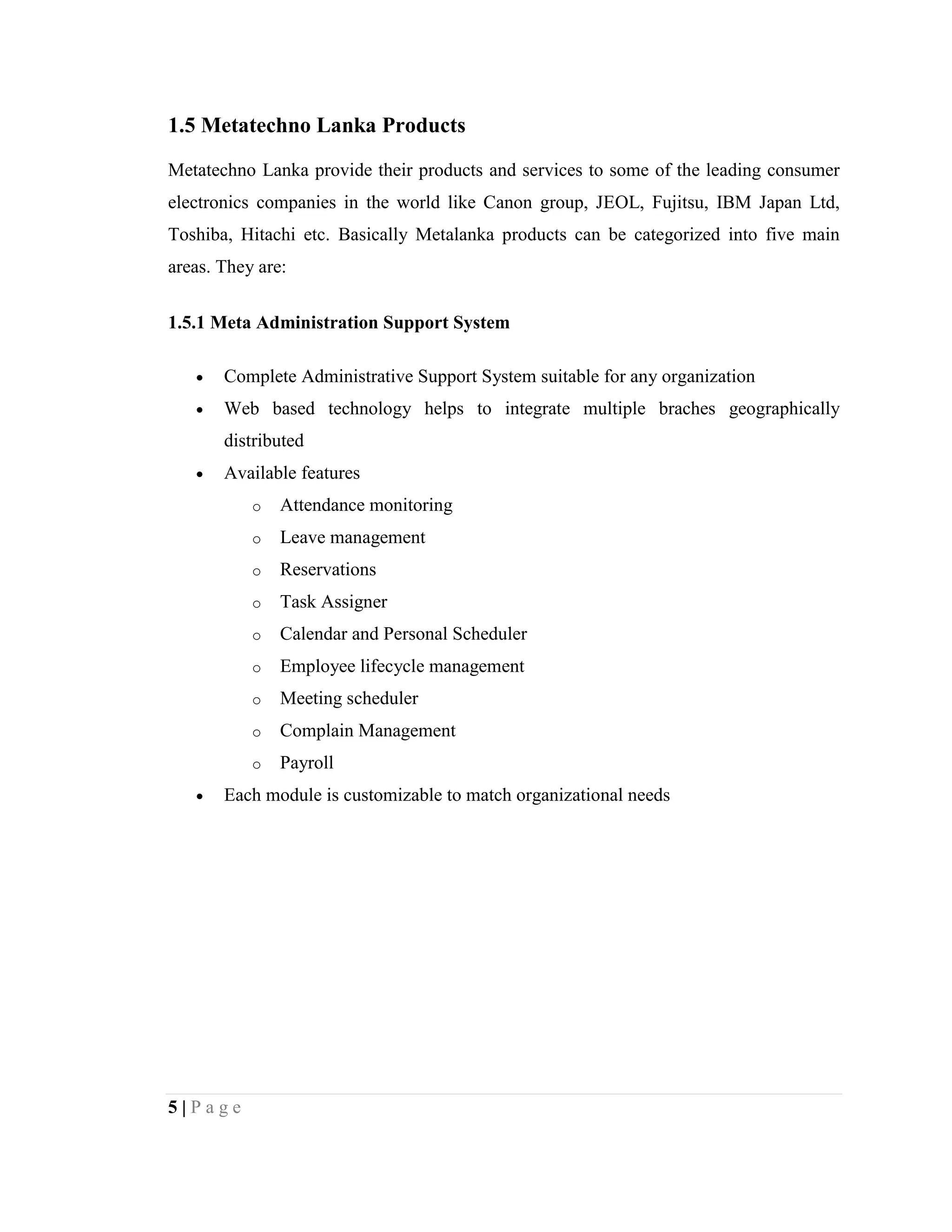 5 | P a g e
1.5 Metatechno Lanka Products
Metatechno Lanka provide their products and services to some of the leading consumer
electronics companies in the world like Canon group, JEOL, Fujitsu, IBM Japan Ltd,
Toshiba, Hitachi etc. Basically Metalanka products can be categorized into five main
areas. They are:
1.5.1 Meta Administration Support System
 Complete Administrative Support System suitable for any organization
 Web based technology helps to integrate multiple braches geographically
distributed
 Available features
o Attendance monitoring
o Leave management
o Reservations
o Task Assigner
o Calendar and Personal Scheduler
o Employee lifecycle management
o Meeting scheduler
o Complain Management
o Payroll
 Each module is customizable to match organizational needs
 