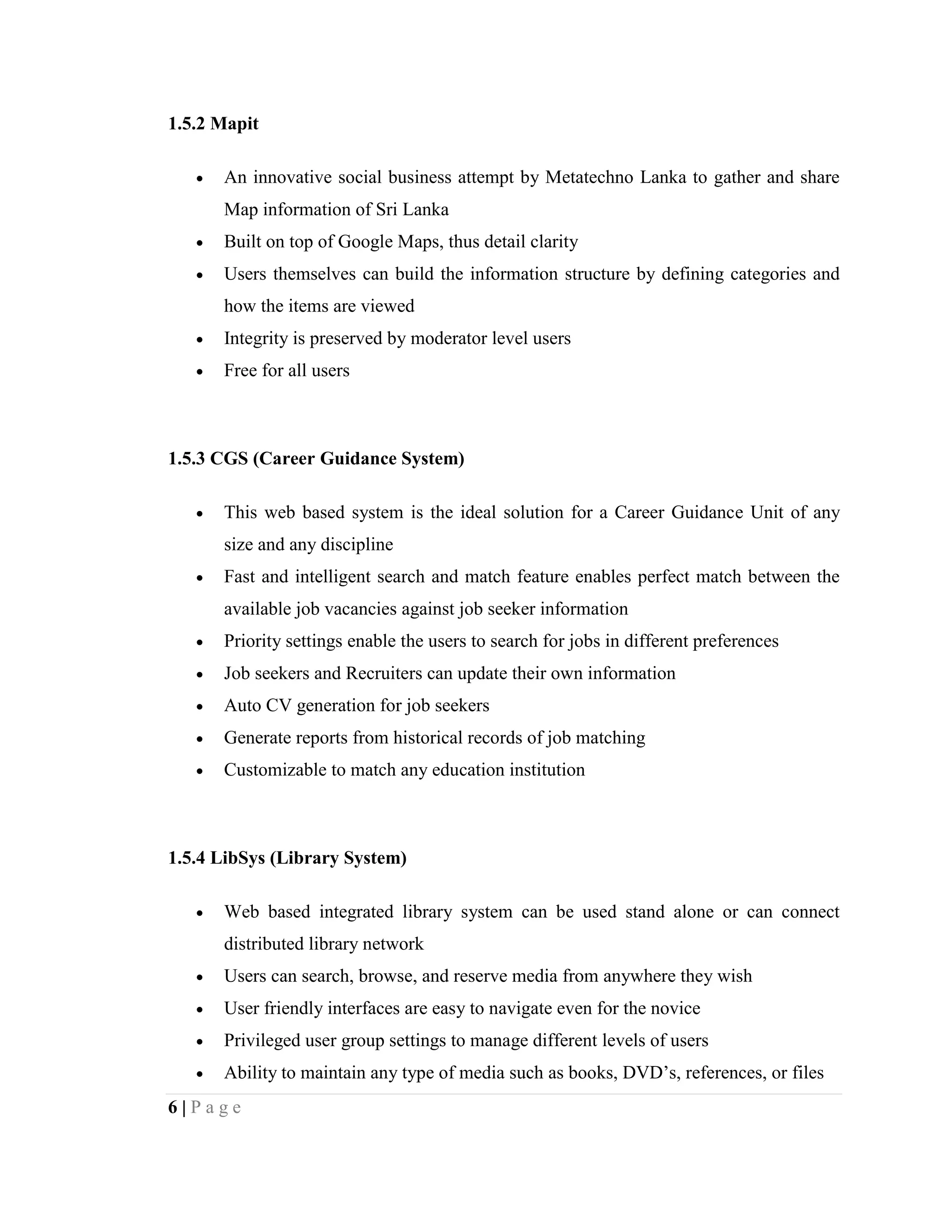 6 | P a g e
1.5.2 Mapit
 An innovative social business attempt by Metatechno Lanka to gather and share
Map information of Sri Lanka
 Built on top of Google Maps, thus detail clarity
 Users themselves can build the information structure by defining categories and
how the items are viewed
 Integrity is preserved by moderator level users
 Free for all users
1.5.3 CGS (Career Guidance System)
 This web based system is the ideal solution for a Career Guidance Unit of any
size and any discipline
 Fast and intelligent search and match feature enables perfect match between the
available job vacancies against job seeker information
 Priority settings enable the users to search for jobs in different preferences
 Job seekers and Recruiters can update their own information
 Auto CV generation for job seekers
 Generate reports from historical records of job matching
 Customizable to match any education institution
1.5.4 LibSys (Library System)
 Web based integrated library system can be used stand alone or can connect
distributed library network
 Users can search, browse, and reserve media from anywhere they wish
 User friendly interfaces are easy to navigate even for the novice
 Privileged user group settings to manage different levels of users
 Ability to maintain any type of media such as books, DVD’s, references, or files
 