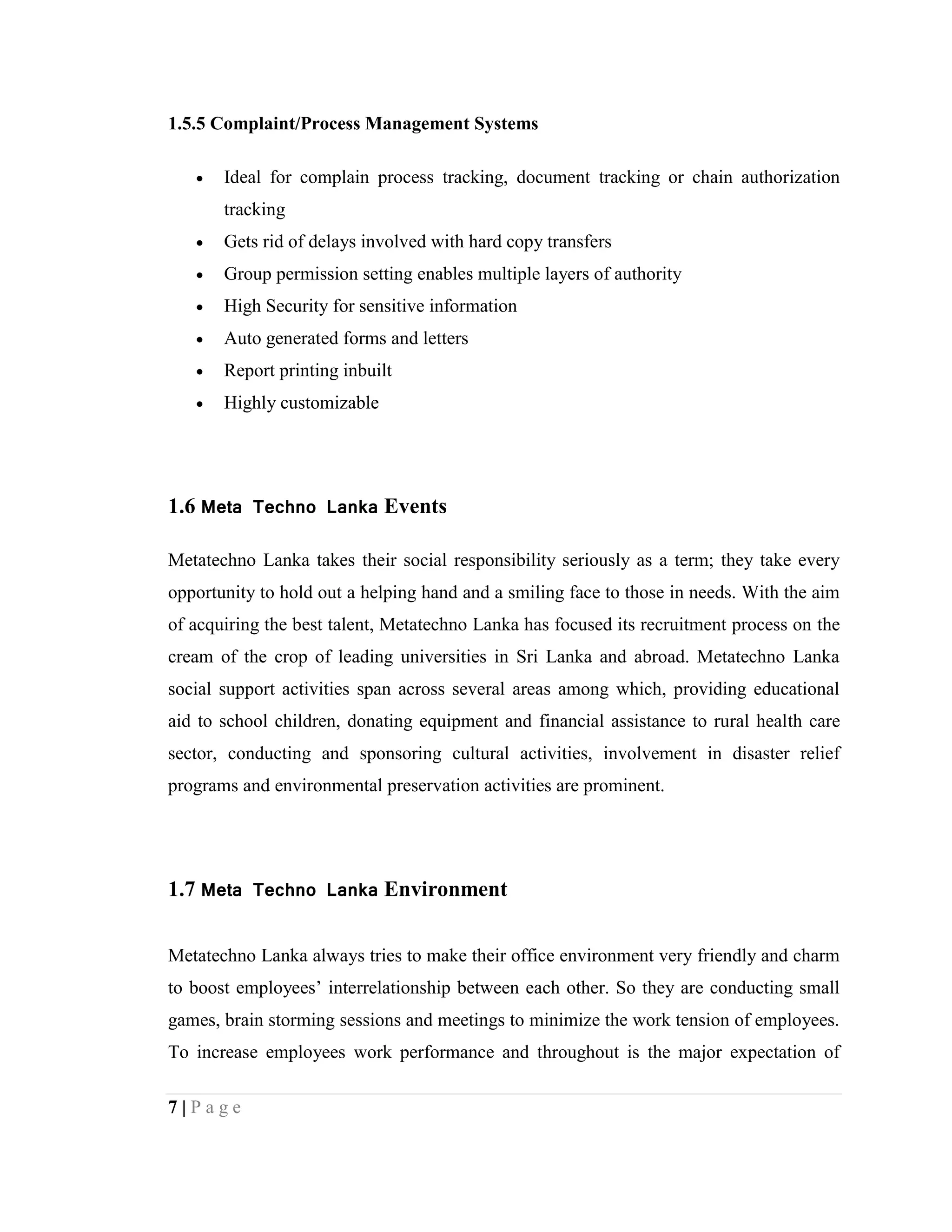 7 | P a g e
1.5.5 Complaint/Process Management Systems
 Ideal for complain process tracking, document tracking or chain authorization
tracking
 Gets rid of delays involved with hard copy transfers
 Group permission setting enables multiple layers of authority
 High Security for sensitive information
 Auto generated forms and letters
 Report printing inbuilt
 Highly customizable
1.6 Meta Techno Lanka Events
Metatechno Lanka takes their social responsibility seriously as a term; they take every
opportunity to hold out a helping hand and a smiling face to those in needs. With the aim
of acquiring the best talent, Metatechno Lanka has focused its recruitment process on the
cream of the crop of leading universities in Sri Lanka and abroad. Metatechno Lanka
social support activities span across several areas among which, providing educational
aid to school children, donating equipment and financial assistance to rural health care
sector, conducting and sponsoring cultural activities, involvement in disaster relief
programs and environmental preservation activities are prominent.
1.7 Meta Techno Lanka Environment
Metatechno Lanka always tries to make their office environment very friendly and charm
to boost employees’ interrelationship between each other. So they are conducting small
games, brain storming sessions and meetings to minimize the work tension of employees.
To increase employees work performance and throughout is the major expectation of
 