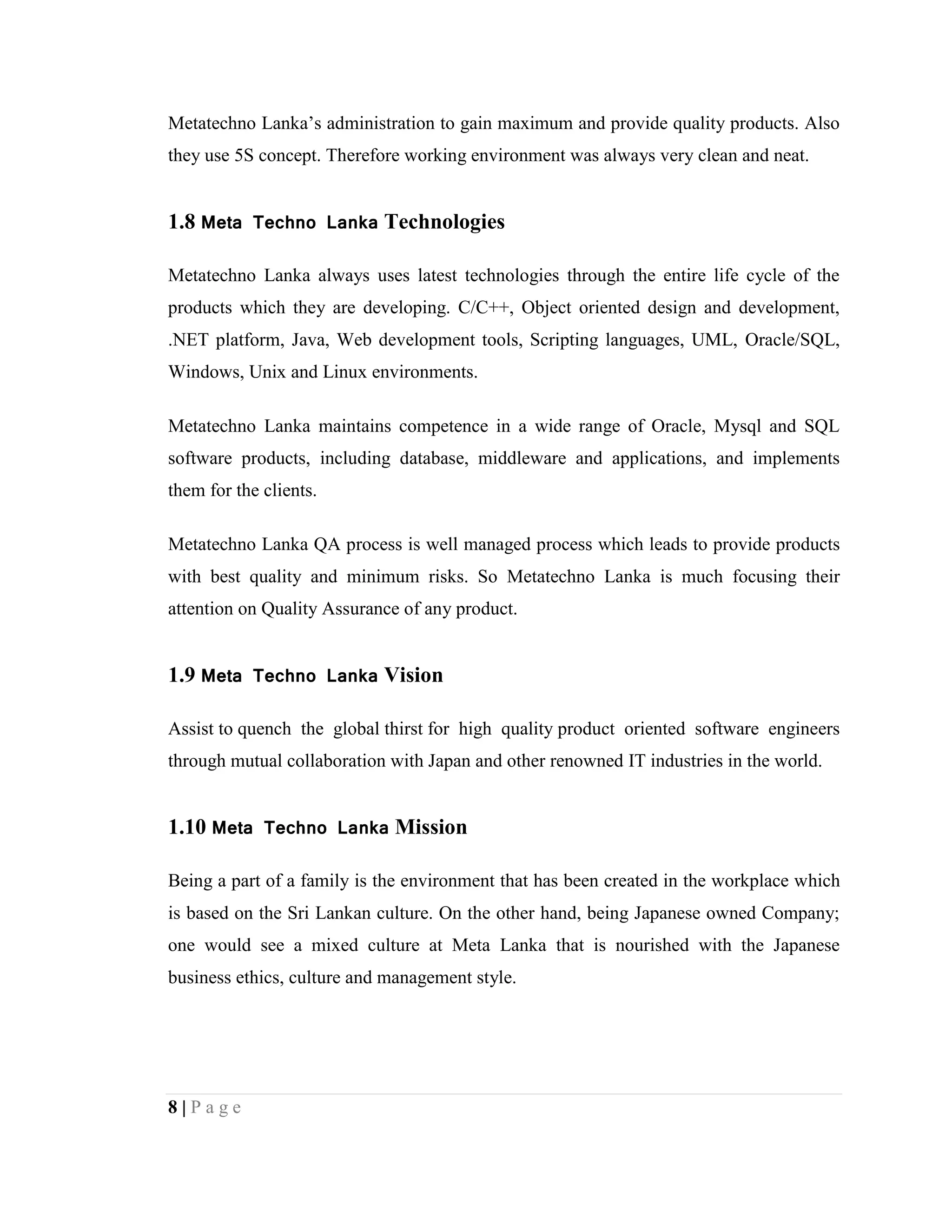 8 | P a g e
Metatechno Lanka’s administration to gain maximum and provide quality products. Also
they use 5S concept. Therefore working environment was always very clean and neat.
1.8 Meta Techno Lanka Technologies
Metatechno Lanka always uses latest technologies through the entire life cycle of the
products which they are developing. C/C++, Object oriented design and development,
.NET platform, Java, Web development tools, Scripting languages, UML, Oracle/SQL,
Windows, Unix and Linux environments.
Metatechno Lanka maintains competence in a wide range of Oracle, Mysql and SQL
software products, including database, middleware and applications, and implements
them for the clients.
Metatechno Lanka QA process is well managed process which leads to provide products
with best quality and minimum risks. So Metatechno Lanka is much focusing their
attention on Quality Assurance of any product.
1.9 Meta Techno Lanka Vision
Assist to quench the global thirst for high quality product oriented software engineers
through mutual collaboration with Japan and other renowned IT industries in the world.
1.10 Meta Techno Lanka Mission
Being a part of a family is the environment that has been created in the workplace which
is based on the Sri Lankan culture. On the other hand, being Japanese owned Company;
one would see a mixed culture at Meta Lanka that is nourished with the Japanese
business ethics, culture and management style.
 